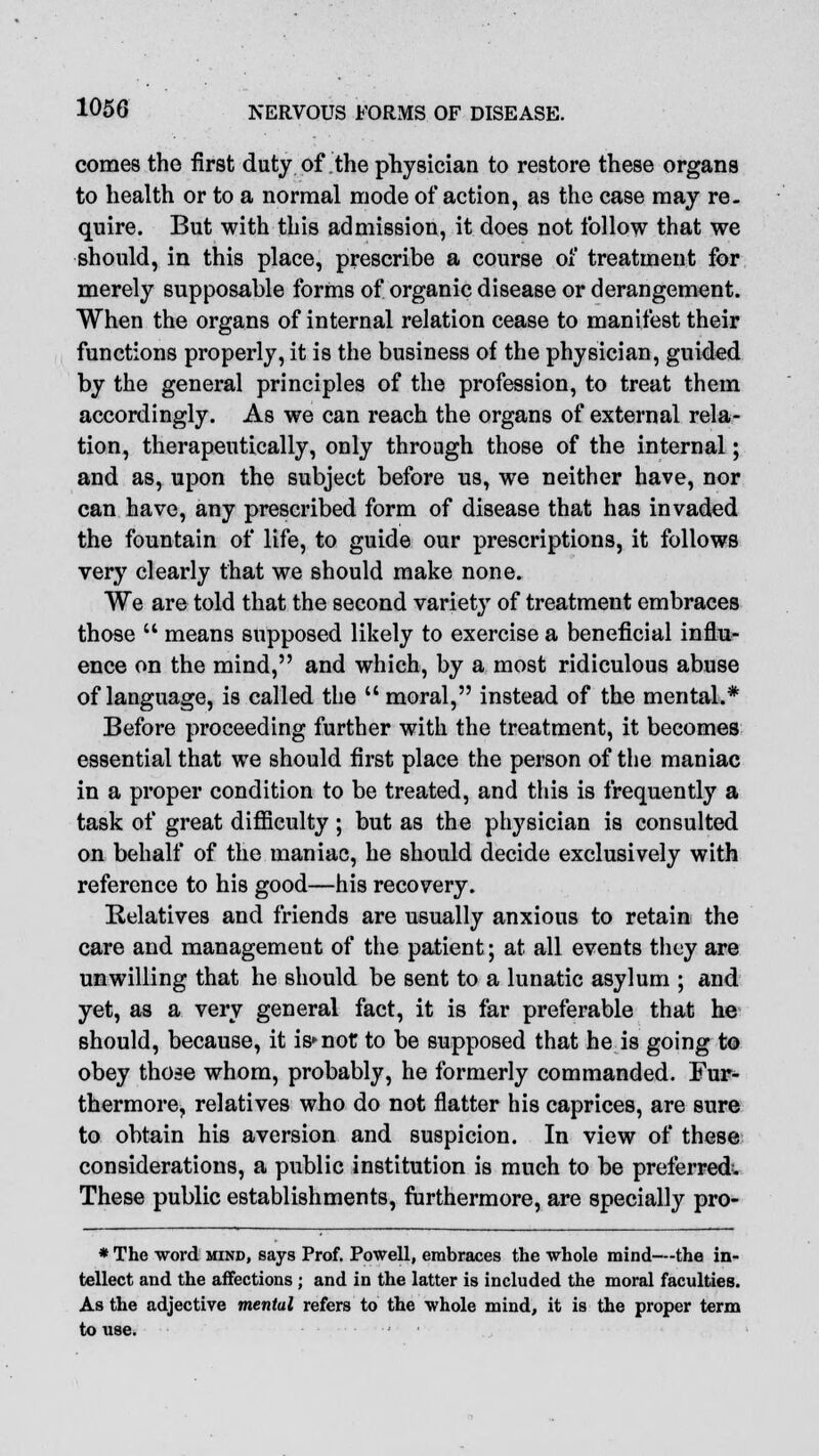 comes the first duty of the physician to restore these organs to health or to a normal mode of action, as the case may re. quire. But with this admission, it does not follow that we should, in this place, prescribe a course oi' treatment for merely supposable forms of organic disease or derangement. When the organs of internal relation cease to manifest their functions properly, it is the business of the physician, guided by the general principles of the profession, to treat them accordingly. As we can reach the organs of external rela- tion, therapeutically, only through those of the internal; and as, upon the subject before us, we neither have, nor can have, any prescribed form of disease that has invaded the fountain of life, to guide our prescriptions, it follows very clearly that we should make none. We are told that the second variety of treatment embraces those  means supposed likely to exercise a beneficial influ- ence on the mind, and which, by a most ridiculous abuse of language, is called the  moral, instead of the mental.* Before proceeding further with the treatment, it becomes essential that we should first place the person of the maniac in a proper condition to be treated, and this is frequently a task of great difficulty ; but as the physician is consulted on behalf of the maniac, he should decide exclusively with reference to his good—his recovery. Relatives and friends are usually anxious to retain the care and management of the patient; at all events they are unwilling that he should be sent to a lunatic asylum ; and yet, as a very general fact, it is far preferable that he should, because, it is^not to be supposed that he is going to obey those whom, probably, he formerly commanded. Fur- thermore, relatives who do not flatter his caprices, are sure to obtain his aversion and suspicion. In view of these considerations, a public institution is much to be preferred; These public establishments, furthermore, are specially pro- * The word mind, says Prof. Powell, embraces the whole mind—the in- tellect and the affections; and in the latter is included the moral faculties. As the adjective mentul refers to the whole mind, it is the proper term to use. ' •