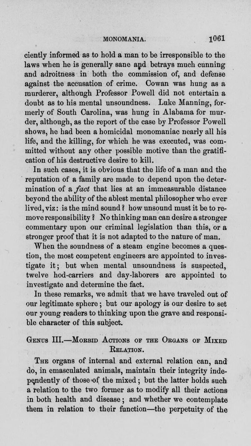 ciently informed as to hold a man to be irresponsible to the laws when he is generally sane and betrays much cunning and adroitness in both the commission of, and defense against the accusation of crime. Cowan was hung as a murderer, although Professor Powell did not entertain a doubt as to his mental unsoundness. Luke Manning, for- merly of South Carolina, was hung in Alabama for mur- der, although, as the report of the case by Professor Powell shows, he had been a homicidal monomaniac nearly all his life, and the killing, for which he was executed, was com- mitted without any other possible motive than the gratifi- cation of his destructive desire to kill. In such cases, it is obvious that the life of a man and the reputation of a family are made to depend upon the deter- mination of a fact that lies at an immeasurable distance beyond the ability of the ablest mental philosopher who ever lived, viz: is the mind sound ? how unsound must it be to re- move responsibility \ No thinking man can desire a stronger commentary upon our criminal legislation than this, or a stronger proof that it is not adapted to the nature of man. When the soundness of a steam engine becomes a ques- tion, the most competent engineers are appointed to inves- tigate it; but when mental unsoundness is suspected, twelve hod-carriers and day-laborers are appointed to investigate and determine the fact. In these remarks, we admit that we have traveled out of our legitimate sphere; but our apology is our desire to set our young readers to thinking upon the grave and responsi- ble character of this subject. Genus III.—Morbid Actions of the Oegans of Mixed Relation. The organs of internal and external relation can, and do, in emasculated animals, maintain their integrity inde- pendently of those of the mixed ; but the latter holds such a relation to the two former as to modify all their actions in both health and disease; and whether we contemplate them in relation to their function—the perpetuity of the