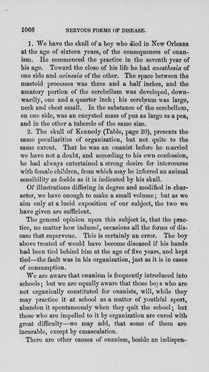 1. We have the skull of a boy who died in New Orleans at the age of sixteen years, of the consequences of onan- ism. He commenced the practice in the seventh year of his age. Toward the close of his life he had anesthesia of one side and acinesia of the other. The space between the mastoid processes was three and a half inches, and the amatory portion of the cerebellum was developed, down- wardly, one and a quarter inch; his cerebrum was large, neck and chest small. In the substance of the cerebellum, on one side, was an encysted mass of pus as large as a pea, and in the other a tubercle of the same size. 2. The skull of Kennedy (Table, page 20), presents the same peculiarities of organization, but not quite to the same extent. That he was an onanist before he married we have not a doubt, and according to his own confession, he had always entertained a strong desire for intercourse with female children, from which may be inferred an animal sensibility as feeble as it is indicated by his skull. Of illustrations differing in degree and modified in char- acter, we have enough to make a small volume; but as we aim only at a lucid exposition of our subject, the two we have given are sufficient. The general opinion upon this subject is, that the prac- tice, no matter how induced, occasions all the forms of dis- ease that supervene. This is certainly an error. The boy above treated of would have become diseased if his hands had been tied behind him at the age of five years, and kept tied—the fault was in his organization, just as it is in cases of consumption. We are aware that onanism is frequently introduced into schools; but we are equally aware that those boys who are not organically constituted for onanists, will, while they may practice it at school as a matter of youthful sport, abandon it spontaneously when they quit the school; but those who are impelled to it by organization are cured with great difficulty—we may add, that some of them are incurable, except by emasculation. There are other causes of onanism, beside an indispeu-