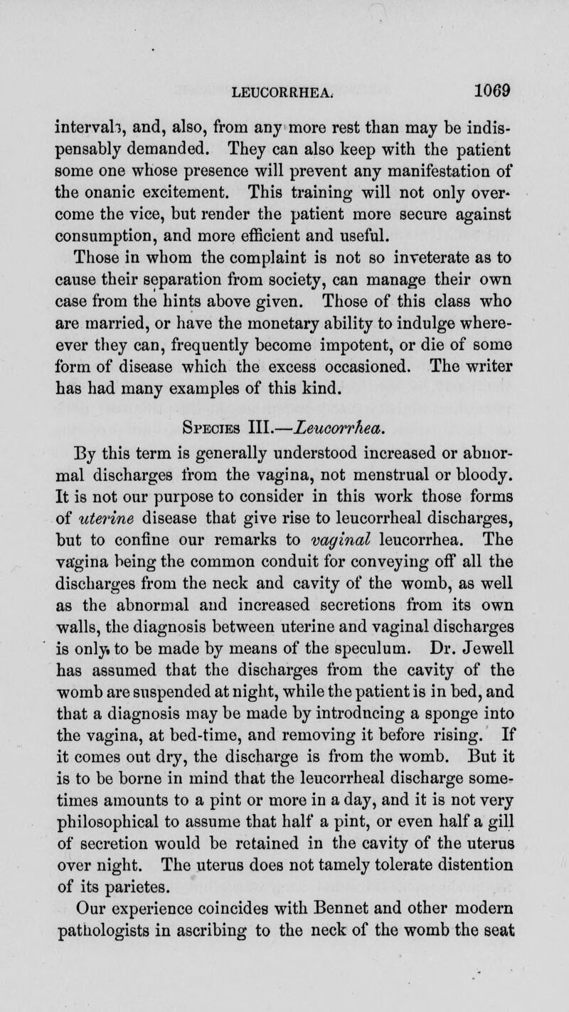 interval!, and, also, from any more rest than may be indis- pensably demanded. They can also keep with the patient some one whose presence will prevent any manifestation of the onanic excitement. This training will not only over^ come the vice, but render the patient more secure against consumption, and more efficient and useful. Those in whom the complaint is not so inveterate as to cause their separation from society, can manage their own case from the hints above given. Those of this class who are married, or have the monetary ability to indulge where- ever they can, frequently become impotent, or die of some form of disease which the excess occasioned. The writer has had many examples of this kind. Species III.—Zeucorrhea. By this term is generally understood increased or abnor- mal discharges from the vagina, not menstrual or bloody. It is not our purpose to consider in this work those forms of uterine disease that give rise to leucorrheal discharges, but to confine our remarks to vaginal leucorrhea. The va'gina being the common conduit for conveying off all the discharges from the neck and cavity of the womb, as well as the abnormal and increased secretions from its own walls, the diagnosis between uterine and vaginal discharges is only, to be made by means of the speculum. Dr. Jewell has assumed that the discharges from the cavity of the womb are suspended at night, while the patient is in bed, and that a diagnosis may be made by introdncing a sponge into the vagina, at bed-time, and removing it before rising. If it comes out dry, the discharge is from the womb. But it is to be borne in mind that the leucorrheal discharge some- times amounts to a pint or more in a day, and it is not very philosophical to assume that half a pint, or even half a gill of secretion would be retained in the cavity of the uterus over night. The uterus does not tamely tolerate distention of its parietes. Our experience coincides with Bennet and other modern pathologists in ascribing to the neck of the womb the seat