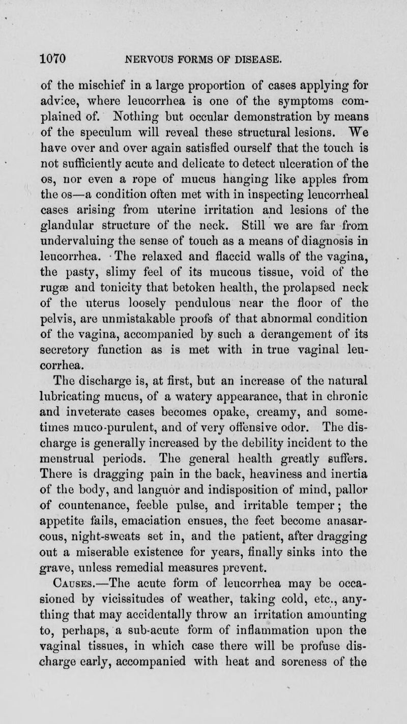 of the mischief in a large proportion of cases applying for advice, where leucorrhea is one of the symptoms com- plained of. Nothing but occular demonstration by means of the speculum will reveal these structural lesions. We have over and over again satisfied ourself that the touch is not sufficiently acute and delicate to detect ulceration of the os, nor even a rope of mucus hanging like apples from the os—a condition often met with in inspecting leucorrheal cases arising from uterine irritation and lesions of the glandular structure of the neck. Still we are far from undervaluing the sense of touch as a means of diagnosis in leucorrhea. • The relaxed and flaccid walls of the vagina, the pasty, slimy feel of its mucous tissue, void of the rugae and tonicity that betoken health, the prolapsed neck of the uterus loosely pendulous near the floor of the pelvis, are unmistakable proofs of that abnormal condition of the vagina, accompanied by such a derangement of its secretory function as is met with in true vaginal leu- corrhea. The discharge is, at first, but an increase of the natural lubricating mucus, of a watery appearance, that in chronic and inveterate cases becomes opake, creamy, and some- times muco-purulent, and of very offensive odor. The dis- charge is generally increased by the debility incident to the menstrual periods. The general health greatly Buffers. There is dragging pain in the back, heaviness and inertia of the body, and languor and indisposition of mind, pallor of countenance, feeble pulse, and irritable temper; the appetite fails, emaciation ensues, the feet become anasar- cous, night-sweats set in, and the patient, after dragging out a miserable existence for years, finally sinks into the grave, unless remedial measures prevent. Causes.—The acute form of leucorrhea may be occa- sioned by vicissitudes of weather, taking cold, etc., any- thing that may accidentally throw an irritation amounting to, perhaps, a sub-acute form of inflammation upon the vaginal tissues, in which case there will be profuse dis- charge early, accompanied with heat and soreness of the