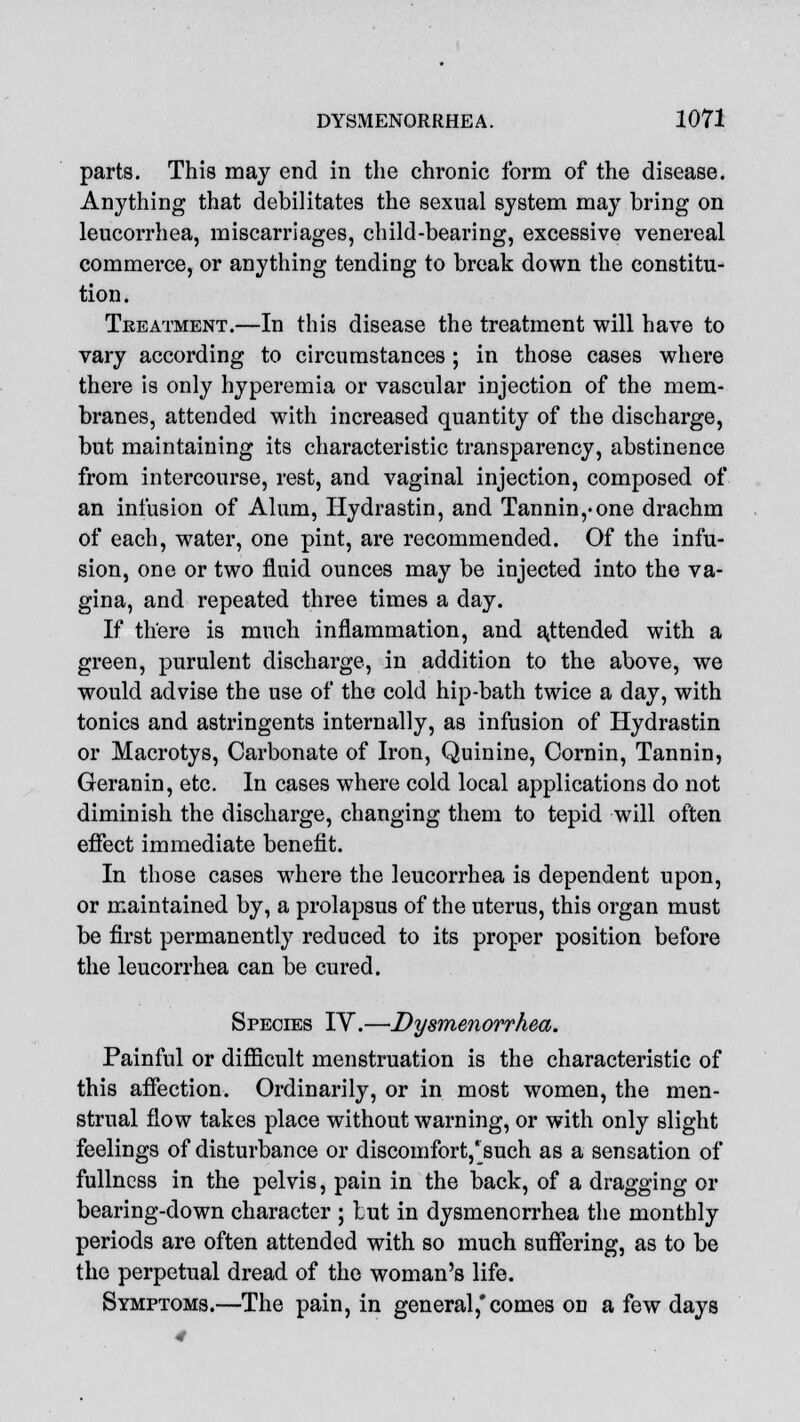 parts. This may end in the chronic form of the disease. Anything that debilitates the sexual system may bring on leucorrhea, miscarriages, child-bearing, excessive venereal commerce, or anything tending to break down the constitu- tion. Treatment.—In this disease the treatment will have to vary according to circumstances; in those cases where there is only hyperemia or vascular injection of the mem- branes, attended with increased quantity of the discharge, but maintaining its characteristic transparency, abstinence from intercourse, rest, and vaginal injection, composed of an infusion of Alum, Hydrastin, and Tannin,*one drachm of each, water, one pint, are recommended. Of the infu- sion, one or two fluid ounces may be injected into the va- gina, and repeated three times a day. If there is much inflammation, and attended with a green, purulent discharge, in addition to the above, we would advise the use of the cold hip-bath twice a day, with tonics and astringents internally, as infusion of Hydrastin or Macrotys, Carbonate of Iron, Quinine, Cornin, Tannin, Geranin, etc. In cases where cold local applications do not diminish the discharge, changing them to tepid will often effect immediate benefit. In those cases where the leucorrhea is dependent upon, or maintained by, a prolapsus of the uterus, this organ must be first permanently reduced to its proper position before the leucorrhea can be cured. Species IY.—Dysmenorrhea. Painful or difficult menstruation is the characteristic of this affection. Ordinarily, or in most women, the men- strual flow takes place without warning, or with only slight feelings of disturbance or discomfort, jsuch as a sensation of fullness in the pelvis, pain in the back, of a dragging or bearing-down character ; tut in dysmenorrhea the monthly periods are often attended with so much suffering, as to be the perpetual dread of the woman's life. Symptoms.—The pain, in general,'comes on a few days