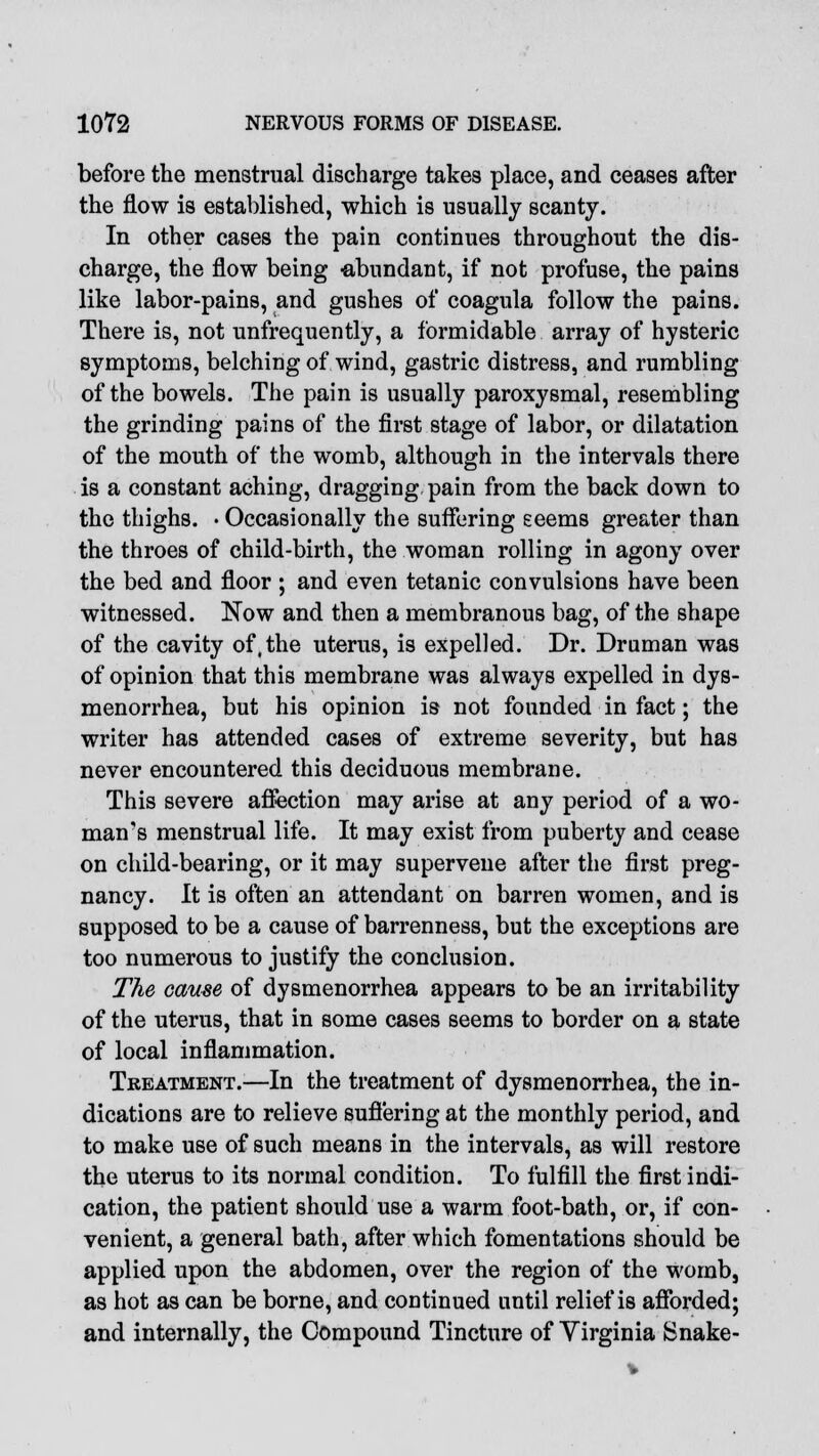 before the menstrual discharge takes place, and ceases after the flow is established, which is usually scanty. In other cases the pain continues throughout the dis- charge, the flow being -abundant, if not profuse, the pains like labor-pains, and gushes of coagula follow the pains. There is, not unfrequently, a formidable array of hysteric symptoms, belching of wind, gastric distress, and rumbling of the bowels. The pain is usually paroxysmal, resembling the grinding pains of the first stage of labor, or dilatation of the mouth of the womb, although in the intervals there is a constant aching, dragging pain from the back down to the thighs. • Occasionally the suffering seems greater than the throes of child-birth, the woman rolling in agony over the bed and floor ; and even tetanic convulsions have been witnessed. Now and then a membranous bag, of the shape of the cavity of,the uterus, is expelled. Dr. Druman was of opinion that this membrane was always expelled in dys- menorrhea, but his opinion is not founded in fact; the writer has attended cases of extreme severity, but has never encountered this deciduous membrane. This severe affection may arise at any period of a wo- man's menstrual life. It may exist from puberty and cease on child-bearing, or it may supervene after the first preg- nancy. It is often an attendant on barren women, and is supposed to be a cause of barrenness, but the exceptions are too numerous to justify the conclusion. The cause of dysmenorrhea appears to be an irritability of the uterus, that in some cases seems to border on a state of local inflammation. Treatment.—In the treatment of dysmenorrhea, the in- dications are to relieve suffering at the monthly period, and to make use of such means in the intervals, as will restore the uterus to its normal condition. To fulfill the first indi- cation, the patient should use a warm foot-bath, or, if con- venient, a general bath, after which fomentations should be applied upon the abdomen, over the region of the womb, as hot as can be borne, and continued until relief is afforded; and internally, the Compound Tincture of Virginia Snake-