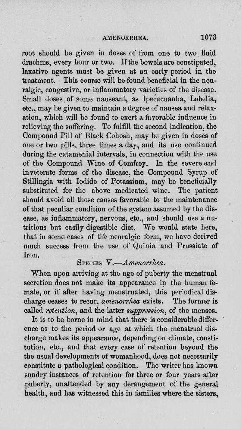 root should be given in doses of from one to two fluid drachms, every hour or two. If the bowels are constipated, laxative agents must be given at an early period in the treatment. This course will be found beneficial in the neu- ralgic, congestive, or inflammatory varieties of the disease. Small doses of some nauseant, as Ipecacuanha, Lobelia, etc., may be given to maintain a degree of nausea and relax- ation, which will be found to exert a favorable influence in relieving the suffering. To fulfill the second indication, the Compound Pill of Black Cohosh, may be given in doses of one or two pills, three times a day, and its use continued during the catamenial intervals, in connection with the use of the Compound Wine of Comfrey. In the severe and inveterate forms of the disease, the Compound Syrup of Stillingia with Iodide of Potassium, may be beneficially substituted for the above medicated wine. The patient should avoid all those causes favorable to the maintenance of that peculiar condition of the system assumed by the dis- ease, as inflammatory, nervous, etc., and should use a nu- tritious but easily digestible diet. We would state here, that in some cases of th'e neuralgic form, we have derived much success from the use of Quinia and Prussiate of Iron. Species Y.—Amenorrhea. When upon arriving at the age of puberty the menstrual secretion does not make its appearance in the human fe- male, or if after having menstruated, this periodical dis- charge ceases to recur, amenorrhea exists. The former is called retention, and the latter suppression, of the menses. It is to be borne in mind that there is considerable differ- ence as to the period or age at which the menstrual dis- charge makes its appearance, depending on climate, consti- tution, etc., and that every case of retention beyond the the usual developments of womanhood, does not necessarily constitute a pathological condition. The writer has known sundry instances of retention for three or four years after puberty, unattended by any derangement of the general health, and has witnessed this in families where the sisters,