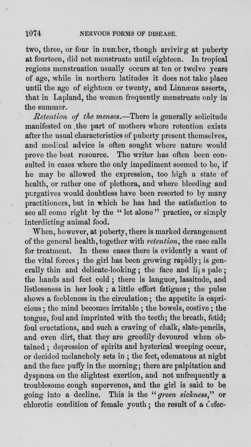 two, three, or four in number, though arrivirg at puberty at fourteen, did not menstruate until eighteen. In tropical regions menstruation usually occurs at ten or twelve years of age, while in northern latitudes it does not take place until the age of eighteen or twenty, and Linnseus asserts, that in Lapland, the women frequently menstruate only in the summer. Retention of tlie menses.—There is generally solicitude manifested on.the part of mothers where retention exists after the usual characteristics of puberty present themselves, and medical advice is often sought where nature would prove the best resource. The writer has often been con- sulted in cases where the only impediment seemed to be, if he may be allowed the expression, too high a state of health, or rather one of plethora, and where bleeding and purgatives would doubtless have been resorted to by many practitioners, but in which he has had the satisfaction to see all come right by the  let alone practice, or simply interdicting animal food. When, however, at puberty, there is marked derangement of the general health, together with retention, the case calls for treatment. In these cases there is evidently a want of the vital forces ; the girl has been growing rapidly; is gen- erally thin and delicate-looking; the face and lij s pale ; the hands and feet cold ; there is languor, lassitude, and listlessness in her look ; a little effort fatigues ; the pulse shows a feebleness in the circulation; the appetite is capri- cious ; the mind becomes irritable ; the bowels, costive ; the tongue, foul and imprinted with the teeth; the breath, fetid; foul eructations, and such a craving of chalk, slate-pencils, and even dirt, that they are greedily devoured when ob- tained ; depression of spirits and hysterical weeping occur, or decided melancholy sets in ; the feet, edematous at night and the face puffy in the morning; there are palpitation and dyspnoea on the slightest exertion, and not unfrequently a troublesome cough supervenes, and the girl is said to be going into a decline. This is the green sickness or chlorotic condition of female youth ; the result of a cefec-