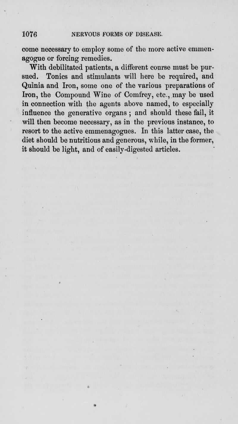 come necessary to employ some of the more active emmen- agogue or forcing remedies. With debilitated patients, a different course must be pur- sued. Tonics and stimulants will here be required, and Quinia and Iron, some one of the various preparations of Iron, the Compound Wine of Comfrey, etc., may be used in connection with the agents above named, to especially influence the generative organs ; and should these fail, it will then become necessary, as in the previous instance, to resort to the active emmenagogues. In this latter case, the diet should be nutritious and generous, while, in the former, it should be light, and of easily-digested articles.