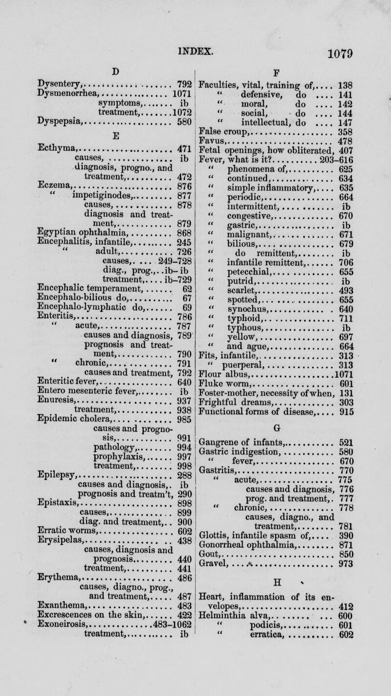 D Dysentery^.... * 792 Dysmenorrhea, 1071 symptoms, ib treatment, 1072 Dyspepsia, 580 E Ecthyma 471 causes, ib diagnosis, progno., and treatment, 472 Eczema, 876  impetiginodes, 877 causes, 878 diagnosis and treat- ment, 879 Egyptian ophthalmia, 868 Encephalitis, infantile, 245 adult, 726 causes,. ... 249-728 diag., prog.,..ib-ib treatment ib-729 Encephalic temperament, 62 Encephalo-bilious do, 67 Encephalo-lymphatic do, 69 Enteritis, 786  acute, 787 causes and diagnosis, 789 prognosis and treat- ment, 790  chronic, 791 causes and treatment, 792 Enteritic fever, 640 Entero mesenteric fever, ib Enuresis, 937 treatment, 938 Epidemic cholera, 985 causes and progno- sis 991 pathology, 994 prophylaxis, 997 treatment, 998 Epilepsy, 288 causes and diagnosis,, ib prognosis and treatm't, 290 Epistaxis, 898 causes 899 diag. and treatment,.. 900 Erratic worms, 602 Erysipelas, 438 causes, diagnosis and prognosis 440 treatment, 441 Erythema, 486 causes, diagno., prog., and treatment, 487 Exanthema, 483 Excrescences on the skin, 422 Exoneirosis 483-1062 treatment, ib F Faculties, vital, training of,.... 138  defensive, do .... 141  moral, do .... 142  social, do .... 144  intellectual, do .... 147 False croup, 358 Favus 478 Fetal openings, how obliterated, 407 Fever, what is it? 203-616  phenomena of, 625  continued, 634  simple inflammatory,.... 635  periodic, 664  intermittent, ib  congestive, 670  gastric, ib  malignant, 671  bilious, 679  do remittent, ib  infantile remittent, 706  petecchial, 655  putrid, ib  scarlet, 493  spotted, 655  synochus, 640  typhoid, 711  typhous, ib  yellow, 697  and ague, 664 Fits, infantile, 313  puerperal, 313 Flour albus, 1071 Fluke worm, 601 Foster-mother, necessity of when, 131 Frightful dreams, 303 Functional forms of disease,.... 915 G Gangrene of infants, 521 Gastric indigestion, 580 fever, 670 Gastritis, 770  acute, 775 causes and diagnosis, 776 prog, and treatment,. 777  chronic, 778 causes, diagno., and treatment, 781 Glottis, infantile spasm of,.... 390 Gonorrheal ophthalmia, 871 Gout, 850 Gravel, •. 973 H Heart, inflammation of its en- velopes, 412 Helminthia alva, 600  podicis, 601  erratica, 602