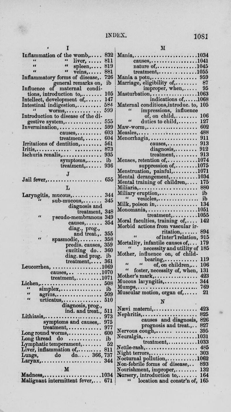 I Inflammation of the womb, 832  liver, 811   spleen, 819   veins, 881 Inflammatory forms of disease,. 726 general remarks on, ib Influence of maternal condi- tions, introduction to, 105 Intellect, development of, 147 Intestinal indigestion, 584  worms, ... 599 Introduction to disease of the di- gestive system, 535 Invermination, 599 causes, 603 treatment, 604 Irritations of dentition, 561 Iritis, 873 Ischuria renalis, 935 symptoms, ib treatment, 936 J Jail fever, 655 L Laryngitis, mucous, 344  sub-mucous, 345 diagnosis and treatment, 348  pseudo-membranous 349 causes, 354 diag., prog., and treat.,. 355  spasmodic, 358 predis. causes, 359 exciting do.. 360 diag. and prog, ib treatment,.... 361 Leucorrhea, 1069 causes, 1070 treatment, 1071 Lichen, 508  simplex, ib  agrius 509  urticatus, 510 diagnosis, prog., ind. and treat., 511 Lithiasis, 973 symptoms and causes,. 975 treatment, 977 Long round worms, 600 Long thread do ib Lymphatic temperament, 52 Liver, inflammation of, 811 Lungs, do do 366,737 Larynx, 344 M Madness, 1034 Malignant intermittent fever,... 671 M Mania, 1034 causes, 1041 nature of, 1045 treatment, 1055 Mania a potu, 959 Marriage, eligibility of, 87 improper, when, 95 Masturbation, 1063 indications of, 1068 Maternal conditions.introduc. to, 105  impressions, influence of, on child, 106 duties to child, 127 Maw-worm, 602 Measles,.... 488 Menorrhagia, 911 causes, 913 diagnosis, 912 treatment, 913 Menses, retention of, 1074 suppression of, 1075 Menstruation, painful, 1071 Mental derangement, 1034 Mental training of children,.... 175 Miliaria, 880 Miliary eruption,. ib  vesicles, ib Milk, poison in, 134 Monomania, 1051 treatment, 1055 Moral faculties, training of, 142 Morbid actions from vascular ir- ritation, 894  of inter-relation, 915 Mortality, infantile causes of,... 179  necessity and utility of 185 Mother, influence on, of child- bearing, 119   of, on children,... 106  foster, necessity of, when, 131 Mother's mark, 423 Mucous laryngitis, 344 Mumps, 769 Muscular motion, organ of, 21 N Nsevi materni, 423 Nephritis, 825 causes and diagnosis, 826 prognosis and treat.,.. 827 Nervous cough, 395 Neuralgia, 1031 treatment, 1033 Nettle-rash, 485 Night terrors, 303 Nocturnal pollution, 1062 Non-febrile forms of disease,.. 893 Nourishment, improper, 132 Nursery, introduction to, 164  location and constr'n of, 165