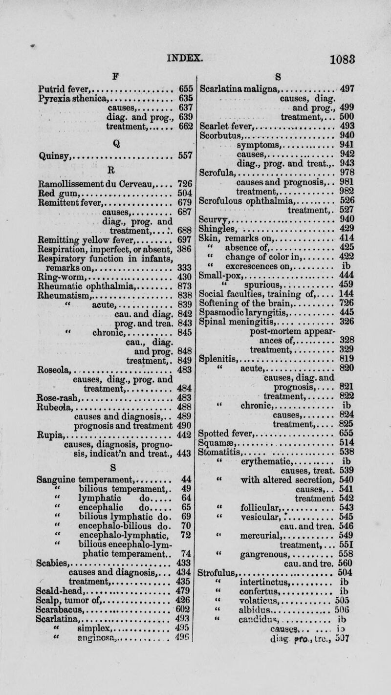 F Putrid fever, 655 Pyrexia sthenica,.. 635 causes, 637 diag. and prog., 639 treatment, 662 Q Quinsy, 557 R Ramollissement du Cerveau,.... 726 Red gum, 504 Remittent fever, 679 causes, 687 diag., prog, and treatment,....'. 688 Remitting yellow fever, 697 Respiration, imperfect, or absent, 386 Respiratory function in infants, remarks on, 333 Ring-worm, 430 Rheumatic ophthalmia, 873 Rheumatism, 838 acute, 839 cau. and diag. 842 prog, and trea. 843  chronic 845 cau., diag. and prog. 848 treatment,. 849 Roseola, 483 causes, diag., prog, and treatment, 484 Rose-rash, 483 Rubeola, 488 causes and diagnosis,.. 489 prognosis and treatment 490 Rupia, 442 causes, diagnosis, progno- sis, indicat'n and treat., 443 S Sanguine temperament, 44  bilious temperament,. 49  lymphatic do 64  encephalic do 65  bilious lymphatic do. 69  encephalo-bilious do. 70  encephalo-lymphatic, 72  bilious encephalo-lym- phatic temperament.. 74 Scabies, 433 causes and diagnosis,... 434 treatment, 435 Scald-head, 479 Scalp, tumor of, 426 Scarabacus 602 Scarlatina, 493  simplex, 495  angincsa, 496 Scarlatina maligna, 497 causes, diag. and prog., 499 treatment,... 500 Scarlet fever,. 493 Scorbutus, 940 symptoms, 941 causes, 942 diag., prog, and treat.,. 943 Scrofula, 978 causes and prognosis,.. 981 treatment, 982 Scrofulous ophthalmia, 526 treatment,. 527 Scurvy, 940 Shingles, 429 Skin, remarks on, 414  absence of, 425 11 change of color in, 422  excrescences on, ib Small-pox, 444  spurious 459 Social faculties, training of, 144 Softening of the brain, 726 Spasmodic laryngitis, 445 Spinal meningitis, 326 post-mortem appear- ances of, 328 treatment, 329 Splenitis...... 819  acute, 820 causes, diag. and prognosis,.... 821 treatment, 822  chronic ib causes, 824 treatment,.... 825 Spotted fever, 655 Squamae 514 Stomatitis, 538  erythematic, ib causes, treat. 539  with altered secretion, 540 causes,.. 541 treatment 542  follicular, v 543  vesicular,.* 545 cau. and trea. 546  mercurial, 549 treatment,... 551  gangrenous, 558 cau.andtre. 560 Strofulus, 504  intertinctus, ib  confertus, ib  volaticus 505  albidus 506  candidui, ib caust'3 i 3 di:ig pfO.. ire, 507