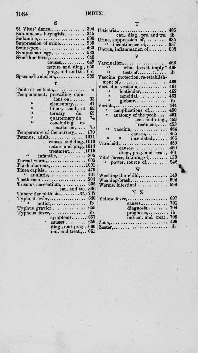 St. Vitus' dance, 394 Sub-mucous laryngitis, 345 Sudamina, 880 Suppression of urine, 935 Swine-pox, 463 Symptomatology, 233 Synochus fever, 640 causes, 649 nature and diag., 650 J5rog.,ind. andtre. 651 era, 985 T Table of contents, ix Temperament, prevailing opin- ions on, 33  elementary,.... 41 '* binary comb, of 62  ternary do 69  quarternary do 74  concluding re- marks on,.... 75 Temperature of the nursery,.... 170 Tetanus, adult, 1011 causes anddiag.,1013 nature and prog.,1014 treatment, 1015  infantile 305 Thread-worm 602 Tic douloureux 1031 Tinea capitis, 479  anularis, 401 Tooth-rash, 504 Trismus nascentium, 305 cau. and tre. 306 Tubercular phthisis, 375 747 Typhoid fever, 640  mitior, ib Typhus gravior, 655 Typhous fever, ib symptoms, 657 causes, 659 diag., and prog., 660 ind. and treat.,.. 661 17 Urticaria, 485 cau., diag., pro. and tre. ib Urine, suppression of, 935 •* incontinence of, 937 Uterus, inflammation of, 832 V Vaccination, 466  what does it imply ? 468  tests of, ! ib Vaccine protection, re-establish- ment of, 469 Varicella, vesicula, 461  lenticular, 462 *• conoidal, 463  globate, ib Variola, 444 '* complications of, 450  anatomy of the pock 451 cau. and diag., 452 treatment,.... 453  vaccina, 464 causes, 465   inoculated, 466 Varioloid, 459 causes 460 diag., prog, and treat., 461 Vital forces, training of, 138  power, source of, 242 W \. Washing the child, 149 Weaning-brash, 594 Worms, intestinal, 599 Y Z Yellow fever, 697 causes, 701 diagnosis, 704 prognosis, ib indicat. and treat., 705 Zona 429 Zoster ib