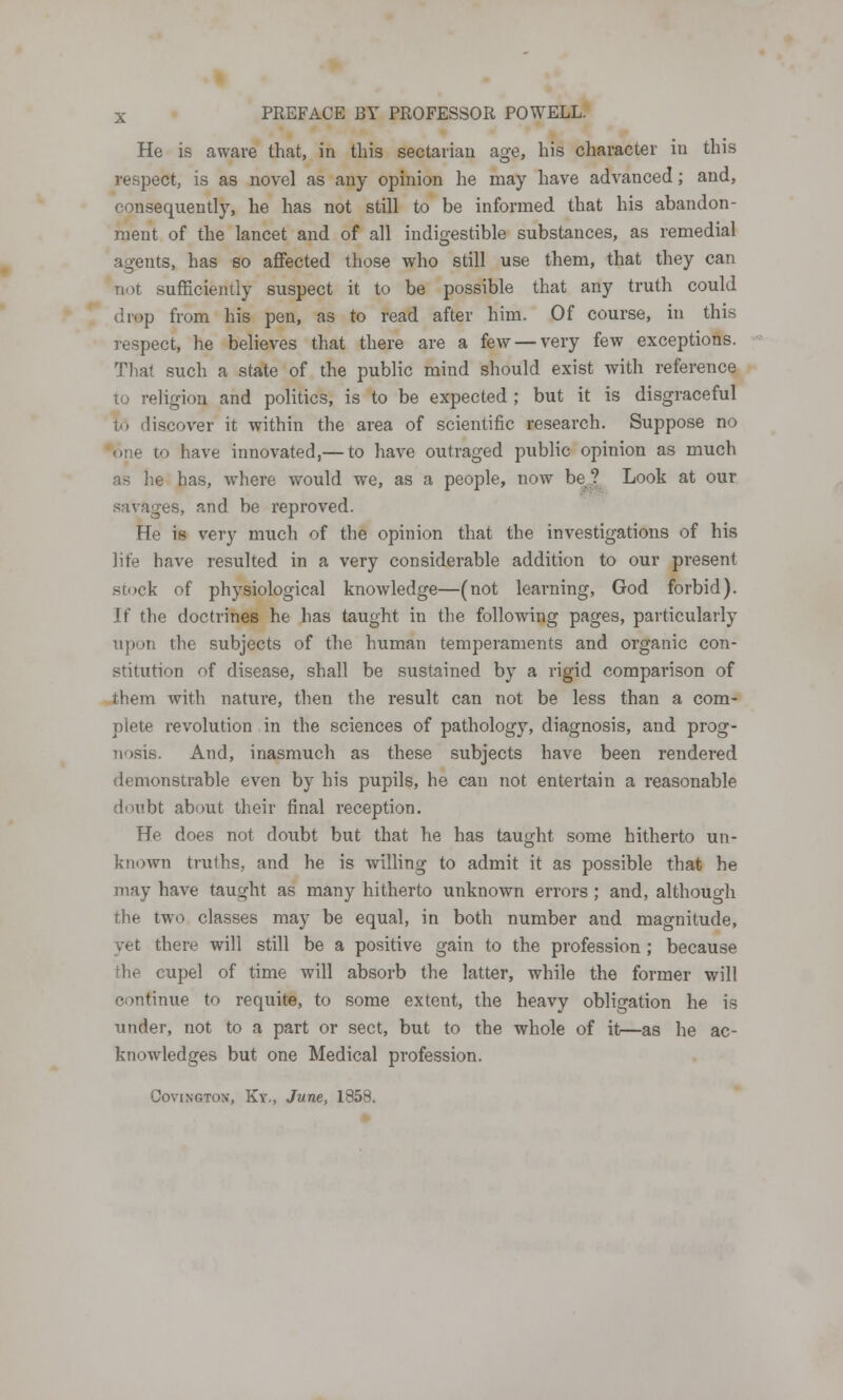 He is aware that, in this sectarian age, his character in this respect, is as novel as any opinion he may have advanced; and, consequently, he has not still to be informed that his abandon- ment of the lancet and of all indigestible substances, as remedial agents, has so affected those who still use them, that they can not sufficiently suspect it to be possible that any truth could (hop from his pen, as to read after him. Of course, in this respect, he believes that there are a few — very few exceptions. That such a state of the public mind should exist with reference to religion and politics, is to be expected ; but it is disgraceful h> discover it within the area of scientific research. Suppose no one to have innovated,— to have outraged public opinion as much as he has, where would we, as a people, now be? Look at our savages, and be reproved. He is very much of the opinion that the investigations of his life have resulted in a very considerable addition to our present stock of physiological knowledge—(not learning, God forbid). it' the doctrines he has taught in the following pages, particularly upon the subjects of the human temperaments and organic con- stitution of disease, shall be sustained by a rigid comparison of them with nature, then the result can not be less than a com- plete revolution in the sciences of pathology, diagnosis, and prog- nosis. And, inasmuch as these subjects have been rendered demonstrable even by his pupils, he can not entertain a reasonable doubt about their final reception. He does not doubt but that he has taught some hitherto un- known trulhs, and he is willing to admit it as possible that he may have taught as many hitherto unknown errors ; and, although the two classes may be equal, in both number and magnitude, vet there will still be a positive gain to the profession ; because the cupel of time will absorb the latter, while the former will continue to requite, to some extent, the heavy obligation he is under, not to a part or sect, but to the whole of it—as he ac- knowledges but one Medical profession. Covingtox, Ky., June, 1858.