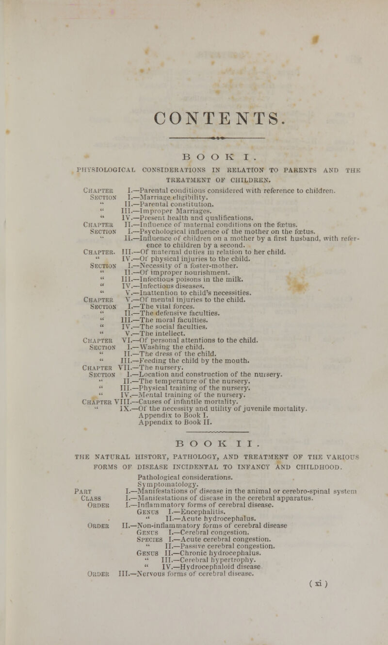 CONTENTS BOOK I . PHYSIOLOGICAL CONSIDERATIONS IN RELATION TO PARENTS AND THE TREATMENT OF CHILDREN. —Parental conditions considered with reference to children. —Marriage eligibility. —Parental constitution. —Improper Marriages. —Present health and qualifications. —Influence of maternal conditions on the foetus. —Psychological influence of the mother on the foetus. —Influence of children on a mother by a first husband, with refer- ence to children by a second. —Of maternal duties in relation to her child. —Of physical injuries to the child. —Necessity of a foster-mother. —Of improper nourishment. —Infectious poisons in the milk. —Infectious diseases. —Inattention to child's necessities. —Of mental injuries to the child. —The vital forces. —The defensive faculties. —The moral faculties. —The social faculties. —The intellect. —Of personal attentions to the child. — Washing the child. —The dress of the child. —Feeding the child by the mouth. —The nursery. —Location and construction of the nuisery. —The temperature of the nursery. —Physical training of the nursery. —Mental training of the nursery. —Causes of infantile mortality. —Of the necessity and utility of juvenile mortality. Appendix to Book I. Appendix to Book II. Chapter I. Section I. II.  III.  IV. Chapter II. Section I. II. Chapter. III. •• IV. Section I.  II.  III. u IV.  V. Chapter V. Section I. » II. i< III. « IV.  V. Chapter VI, Section I.  II.  Ill, Chapter VII, Section I,  II.  Ill,  IV.- Chapter VIII.-  IX.- BOOK II. THE NATURAL HISTORY, PATHOLOGY, AND TREATMENT OF THE VARIOUS FORMS OF DISEASE INCIDENTAL TO INFANCY AND CHILDHOOD. Pathological considerations. Symptomatology. I.—Manifestations of disease in the animal or cerebro-spinal system I.—Slamtestations of disease in the cerebral apparatus. I.—Inflammatory forms of cerebral disease. Genus I.—Encephalitis. •' II.—Acute hydrocephalus. II.—Non-inflammatory forms of cerebral disease Genus I.—Cerebral congestion. Species I.—Acute cerebral congestion.  II.—Passive cerebral congestion. Genus II.—Chronic hydrocephalus. -l III.—Cerebral hypertrophy.  IV.—Hydrocephaloid disease III.—Nervous forms of cerebral disease. (si) Part Class Order Order OiiOER