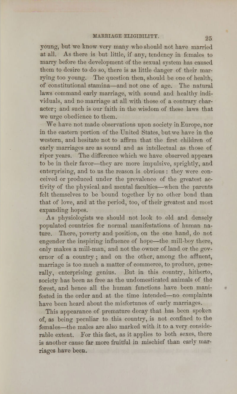 young, but we know very many who should not have married at all. As there is but little, if any, tendency in females to marry before the development of the sexual system has caused them to desire to do so, there is as little danger of their mar- rying too young. The question then, should be one of health, of constitutional stamina—and not one of age. The natural laws command early marriage, with sound and healthy indi- viduals, and no marriage at all with those of a contrary char- acter; and such is our faith in the wisdom of these laws that we urge obedience to them. We have not made observations upon society in Europe, nor in the eastern portion of the United States, but we have in the western, and hesitate not to affirm that the first children of early marriages are as sound and as intellectual as those of riper years. The difference which we have observed appears to be in their favor—they are more impulsive, sprightly, and enterprising, and to us the reason is obvious : they were con- ceived or produced under the prevalence of the greatest ac- tivity of the physical and mental faculties—when the parents felt themselves to be bound together by no other bond than that of love, and at the period, too, of their greatest and most expanding hopes. As physiologists we should not look to old and densely populated countries for normal manifestations of human na- ture. There, poverty and position, on the one hand, do not engender the inspiring influence of hope—the mill-boy there, only makes a mill-man, and not the owner of land or the gov- ernor of a country ; and on the other, among the affluent, marriage is too much a matter of commerce, to produce, gene- rally, enterprising genius. But in this country, hitherto, society has been as free as the undomesticated animals of the forest, and hence all the human functions have been mani- fested in the order and at the time intended—no complaints have been heard about the misfortunes of early marriages. This appearance of premature decay that has been spoken of, as being peculiar to this country, is not confined to the females—the males are also marked with it to a very conside- rable extent. For this fact, as it applies to both sexes, there is another cause far more fruitful in mischief than early mar- riages have been.
