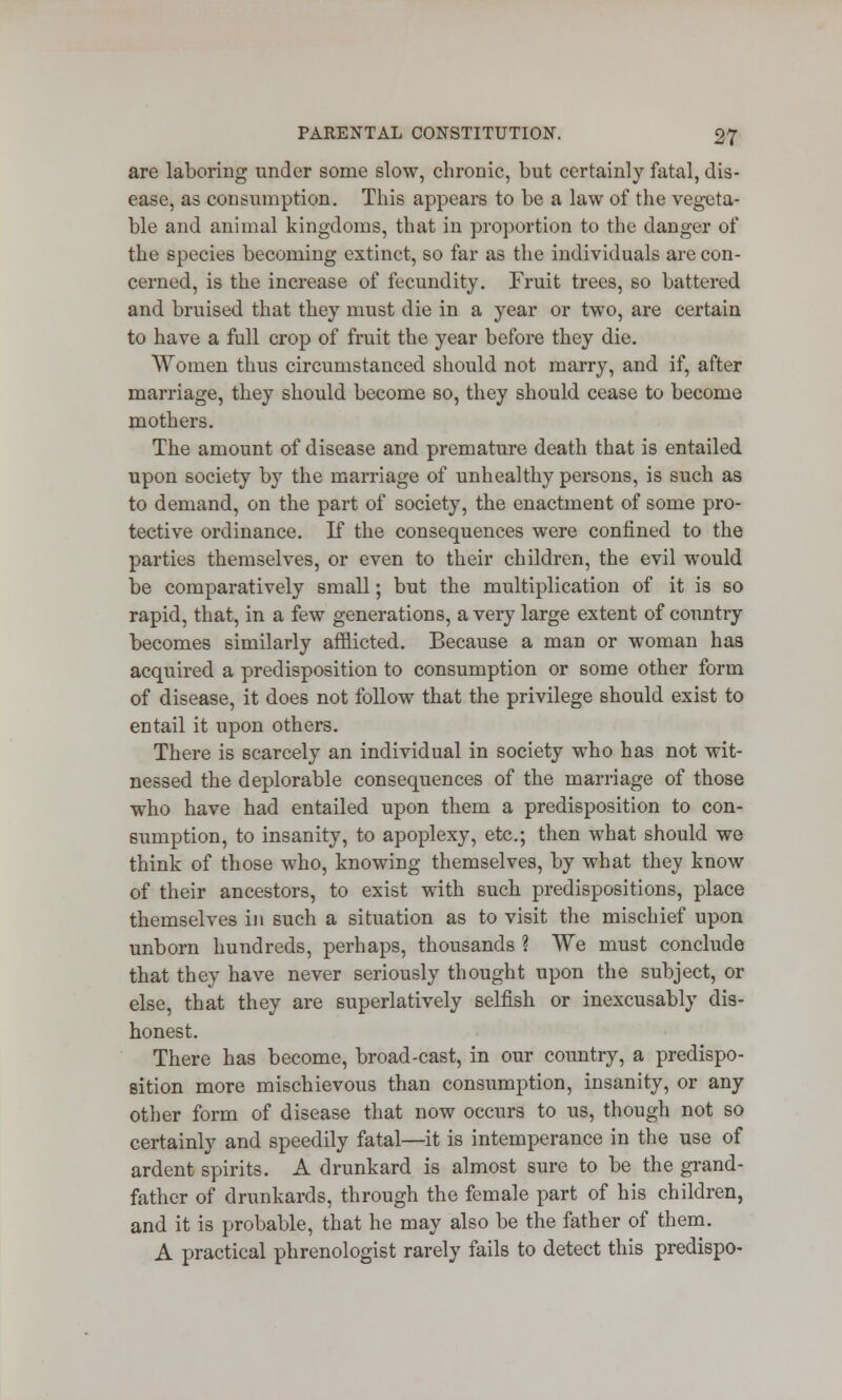 are laboring under some slow, chronic, but certainly fatal, dis- ease, as consumption. This appears to be a law of the vegeta- ble and animal kingdoms, that in proportion to the danger of the species becoming extinct, so far as the individuals are con- cerned, is the increase of fecundity. Fruit trees, so battered and bruised that they must die in a year or two, are certain to have a full crop of fruit the year before they die. Women thus circumstanced should not marry, and if, after marriage, they should become so, they should cease to become mothers. The amount of disease and premature death that is entailed upon society by the marriage of unhealthy persons, is such as to demand, on the part of society, the enactment of some pro- tective ordinance. If the consequences were confined to the parties themselves, or even to their children, the evil would be comparatively small; but the multiplication of it is so rapid, that, in a few generations, a very large extent of conntry becomes similarly afflicted. Because a man or woman has acquired a predisposition to consumption or some other form of disease, it does not follow that the privilege should exist to entail it upon others. There is scarcely an individual in society who has not wit- nessed the deplorable consequences of the marriage of those who have had entailed upon them a predisposition to con- sumption, to insanity, to apoplexy, etc.; then what should we think of those who, knowing themselves, by what they know of their ancestors, to exist with such predispositions, place themselves in such a situation as to visit the mischief upon unborn hundreds, perhaps, thousands ? We must conclude that they have never seriously thought upon the subject, or else, that they are superlatively selfish or inexcusably dis- honest. There has become, broad-cast, in our country, a predispo- sition more mischievous than consumption, insanity, or any other form of disease that now occurs to us, though not so certainly and speedily fatal—it is intemperance in the use of ardent spirits. A drunkard is almost sure to be the grand- father of drunkards, through the female part of his children, and it is probable, that he may also be the father of them. A practical phrenologist rarely fails to detect this predispo-