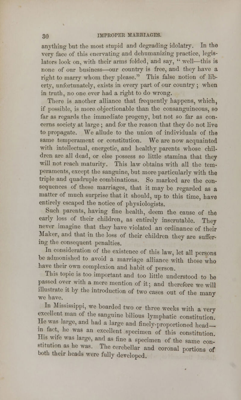 anything but the most stupid and degrading idolatry. In the very face of this enervating and dehumanizing practice, legis- lators look on, with their arms folded, and say,  well—this is none of our business—our country is free, and they have a right to marry whom they please. This false notion of lib- erty, unfortunately, exists in every part of our country ; when in truth, no one ever had a right to do wrong. There is another alliance that frequently happens, which, if possible, is more objectionable than the consanguineous, so far as regards the immediate progeny, but not so far as con- cerns society at large; and for the reason that they do not live to propagate. We allude to the union of individuals of the same temperament or constitution. We are now acquainted with intellectual, energetic, and healthy parents whose chil- dren are all dead, or else possess so little stamina that they will not reach maturity. This law obtains with all the tem- peraments, except the sanguine, but more particularly with the triple and quadruple combinations. So marked are the con- sequences of these marriages, that it may be regarded as a matter of much surprise that it should, up to this time, have entirely escaped the notice of physiologists. Such parents, having fine health, deem the cause of the early loss of their children, as entirely inscrutable. They never imagine that they have violated an ordinance of their Maker, and that in the loss of their children they are suffer- ing the consequent penalties. In consideration of the existence of this law, let all persons be admonished to avoid a marriage alliance with those who have their own complexion and habit of person. This topic is too important and too little understood to be passed over with a mere mention of it; and therefore we will illustrate it by the introduction of two cases out of the many we have. In Mississippi, we boarded two or three weeks with a very excellent man of the sanguine bilious lymphatic constitution He was large, and had a large and finely-proportioned head- in fact he was an excellent specimen of this constitution His wife was large, and as fine a specimen of the same con- stitution as he was. The cerebellar and coronal portions of both their heads were fully developed.