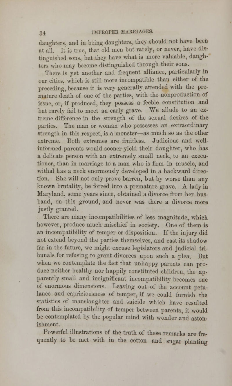 daughters, and in being daughters, they should not have been at all. It is true, that old men but rarely, or never, have dis- tinguished sons, but they have what is more valuable, daugh- ters who may become distinguished through their sons. There is yet another and frequent alliance, particularly in our cities, which is still more incompatible than either of the preceding, because it is very generally attended with the pre- mature death of one of the parties, with the nonproduction of issue, or, if produced, they possess a feeble constitution and but rarely fail to meet an early grave. We allude to an ex- treme difference in the strength of the sexual desires of the parties. The man or woman who possesses an extraordinary strength in this respect, is a monster—as much so as the other extreme. Both extremes are fruitless. Judicious and well- informed parents would sooner yield their daughter, who has a delicate person with an extremely small neck, to an execu- tioner, than in marriage to a man who is firm in muscle, and withal has a neck enormously developed in a backward direc- tion. She will not only prove barren, but by worse than any known brutality, be forced into a premature grave. A lady in Maryland, some years since, obtained a divorce from her hus- band, on this ground, and never was there a divorce more justly granted. There are many incompatibilities of less magnitude, which however, produce much mischief in society. One of them is an incompatibility of temper or disposition. If the injury did not extend beyond the parties themselves, and cast its shadow far in the future, we might excuse legislators and judicial tri- bunals for refusing to grant divorces upon such a plea. But when we contemplate the fact that unhappy parents can pro- duce neither healthy nor happily constituted children, the ap- parently small and insignificant incompatibility becomes one of enormous dimensions. Leaving out of the account petu- lance and capriciousness of temper, if we could furnish the statistics of manslaughter and suicide which have resulted from this incompatibility of temper between parents, it would be contemplated by the popular mind with wonder and aston- ishment. Powerful illustrations of the truth of these remarks are fre- quently to be met with in the cotton and sugar planting