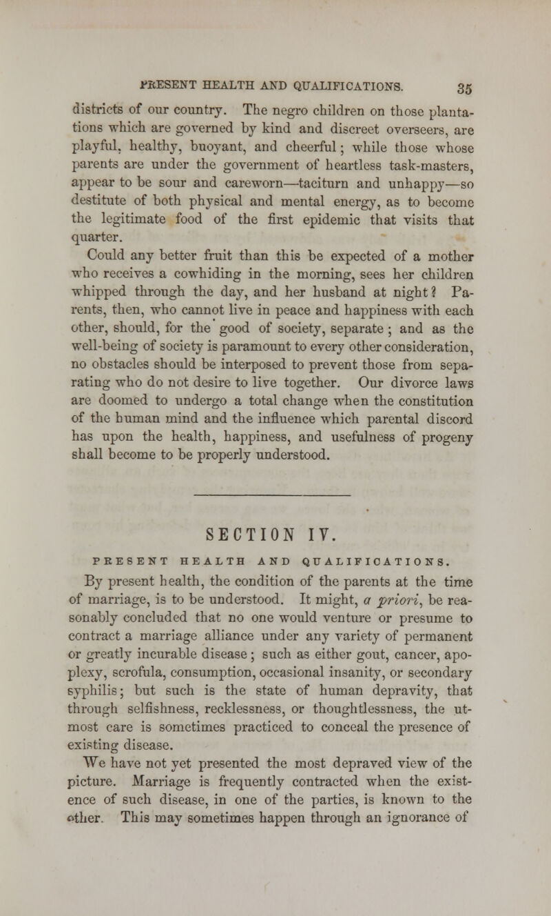 districts of our country. The negro children on those planta- tions which are governed by kind and discreet overseers, are playful, healthy, buoyant, and cheerful; while those whose parents are under the government of heartless task-masters, appear to be sour and careworn—taciturn and unhappy—so destitute of both physical and mental energy, as to become the legitimate food of the first epidemic that visits that quarter. Could any better fruit than this be expected of a mother who receives a cowhiding in the morning, sees her children whipped through the day, and her husband at night? Pa- rents, then, who cannot live in peace and happiness with each other, should, for the good of society, separate ; and as the well-being of society is paramount to every other consideration, no obstacles should be interposed to prevent those from sepa- rating who do not desire to live together. Our divorce laws are doomed to undergo a total change when the constitution of the human mind and the influence which parental discord has upon the health, happiness, and usefulness of progeny shall become to be properly understood. SECTION IV. PRESENT HEALTH AND QUALIFICATIONS. By present health, the condition of the parents at the time of marriage, is to be understood. It might, a priori, be rea- sonably concluded that no one would venture or presume to contract a marriage alliance under any variety of permanent or greatly incurable disease; such as either gout, cancer, apo- plexy, scrofula, consumption, occasional insanity, or secondary syphilis; but such is the state of human depravity, that through selfishness, recklessness, or thoughtlessness, the ut- most care is sometimes practiced to conceal the presence of existing disease. We have not yet presented the most depraved view of the picture. Marriage is frequently contracted when the exist- ence of such disease, in one of the parties, is known to the other. This may sometimes happen through an ignorance of