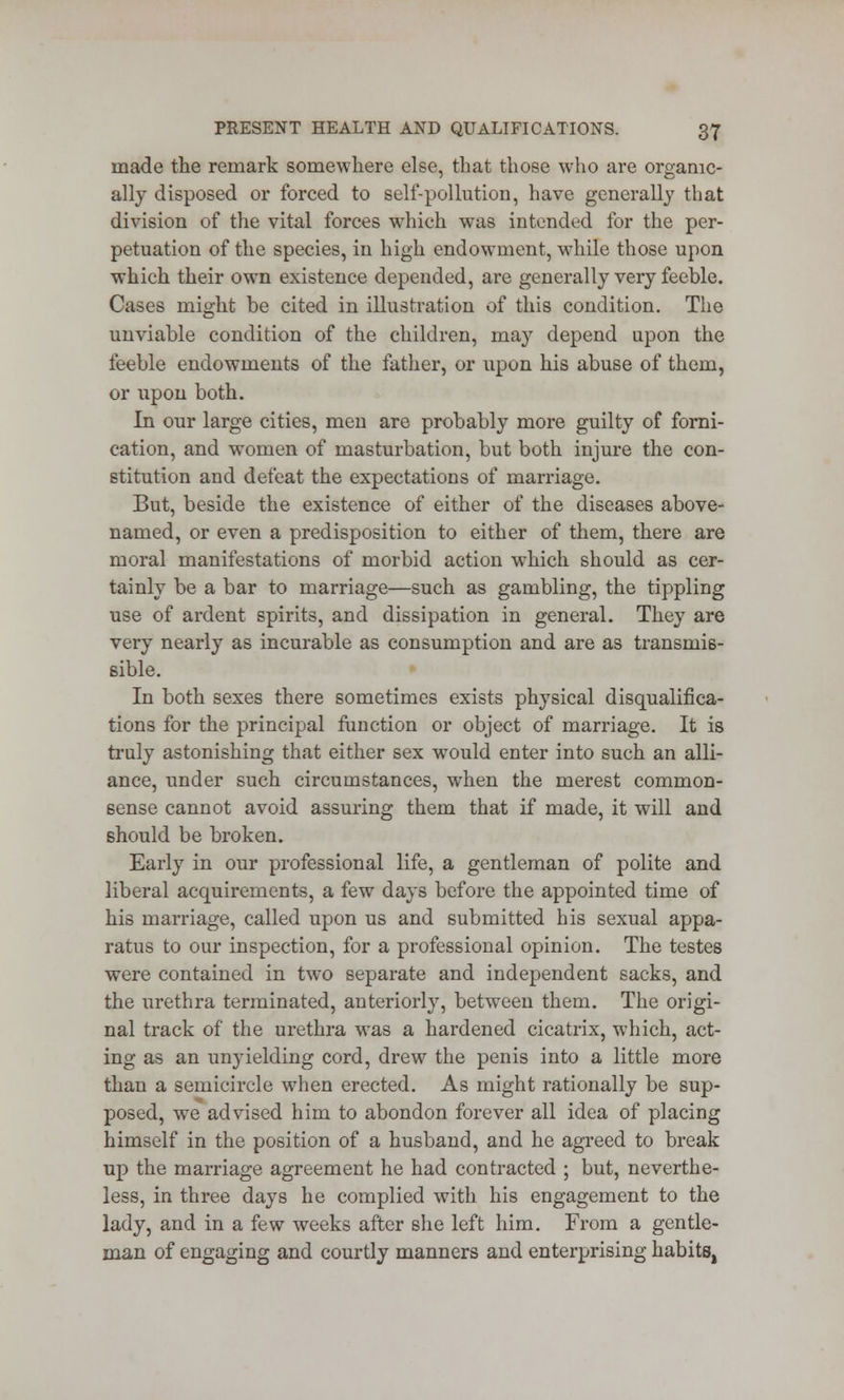 made the remark somewhere else, that those who are organic- ally disposed or forced to self-pollution, have generally that division of the vital forces which was intended for the per- petuation of the species, in high endowment, while those upon which their own existence depended, are generally very feeble. Cases might be cited in illustration of this condition. The unviable condition of the children, may depend upon the feeble endowments of the father, or upon his abuse of them, or upon both. In our large cities, men are probably more guilty of forni- cation, and women of masturbation, but both injure the con- stitution and defeat the expectations of marriage. But, beside the existence of either of the diseases above- named, or even a predisposition to either of them, there are moral manifestations of morbid action which should as cer- tainly be a bar to marriage—such as gambling, the tippling use of ardent spirits, and dissipation in general. They are very nearly as incurable as consumption and are as transmis- sible. In both sexes there sometimes exists physical disqualifica- tions for the principal function or object of marriage. It is truly astonishing that either sex would enter into such an alli- ance, under such circumstances, when the merest common- sense cannot avoid assuring them that if made, it will and should be broken. Early in our professional life, a gentleman of polite and liberal acquirements, a few days before the appointed time of his marriage, called upon us and submitted his sexual appa- ratus to our inspection, for a professional opinion. The testes were contained in two separate and independent sacks, and the urethra terminated, anteriorly, between them. The origi- nal track of the urethra was a hardened cicatrix, which, act- ing as an unyielding cord, drew the penis into a little more than a semicircle when erected. As might rationally be sup- posed, we advised him to abondon forever all idea of placing himself in the position of a husband, and he agreed to break up the marriage agreement he had contracted ; but, neverthe- less, in three days he complied with his engagement to the lady, and in a few weeks after she left him. From a gentle- man of engaging and courtly manners and enterprising habits,