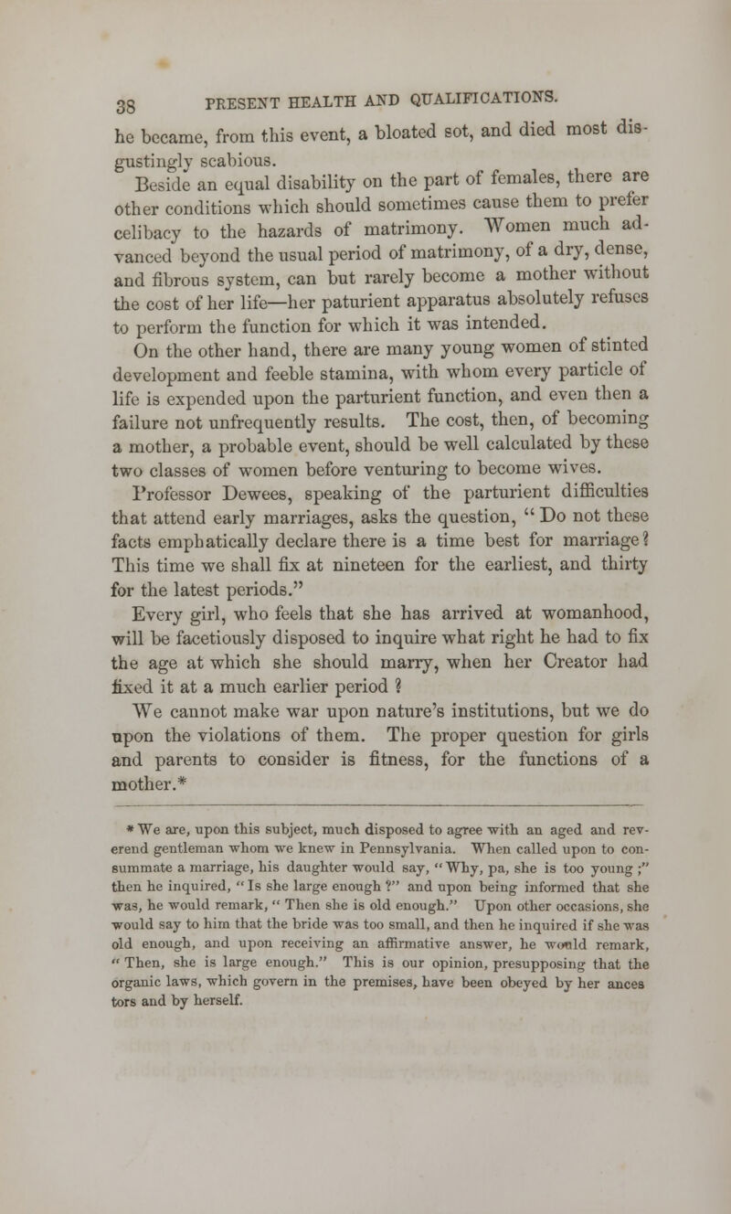 he became, from this event, a bloated sot, and died most dis- gustingly scabious. Beside an equal disability on the part of females, there are other conditions which should sometimes cause them to prefer celibacy to the hazards of matrimony. Women much ad- vanced beyond the usual period of matrimony, of a dry, dense, and fibrous system, can but rarely become a mother without the cost of her life—her paturient apparatus absolutely refuses to perform the function for which it was intended. On the other hand, there are many young women of stinted development and feeble stamina, with whom every particle of life is expended upon the parturient function, and even then a failure not unfrequently results. The cost, then, of becoming a mother, a probable event, should be well calculated by these two classes of women before venturing to become wives. Professor Dewees, speaking of the parturient difficulties that attend early marriages, asks the question,  Do not these facts emphatically declare there is a time best for marriage? This time we shall fix at nineteen for the earliest, and thirty for the latest periods. Every girl, who feels that she has arrived at womanhood, will be facetiously disposed to inquire what right he had to fix the age at which she should marry, when her Creator had fixed it at a much earlier period ? We cannot make war upon nature's institutions, but we do upon the violations of them. The proper question for girls and parents to consider is fitness, for the functions of a mother.* * We are, upon this subject, much disposed to agree with an aged and rev- erend gentleman whom we knew in Pennsylvania. When called upon to con- summate a marriage, his daughter would say,  Why, pa, she is too young ; then he inquired, Is she large enough 1 and upon being informed that she was, he would remark,  Then she is old enough. Upon other occasions, she would say to him that the bride was too small, and then he inquired if she was old enough, and upon receiving an affirmative answer, he wonld remark,  Then, she is large enough. This is our opinion, presupposing that the organic laws, which govern in the premises, have been obeyed by her ances tors and by herself.