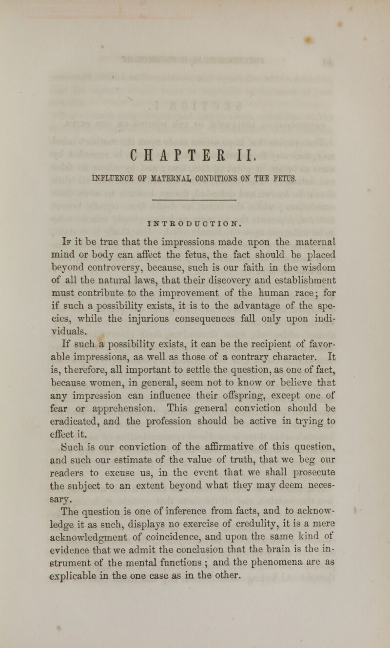 CHAPTER II. INFLUENCE OF MATERNAL. CONDITIONS ON THE FETUS. INTRODUCTION, If it be true that the impressions made upon the maternal mind or body can affect the fetus, the fact should be placed beyond controversy, because, such is our faith in the wisdom of all the natural laws, that their discovery and establishment must contribute to the improvement of the human race; for if such a possibility exists, it is to the advantage of the spe- cies, while the injurious consequences fall only upon indi- viduals. If such a possibility exists, it can be the recipient of favor- able impressions, as well as those of a contrary character. It is, therefore, all important to settle the question, as one of fact, because women, in general, seem not to know or believe that any impression can influence their offspring, except one of fear or apprehension. This general conviction should be eradicated, and the profession should be active in trying to effect it. Such is our conviction of the affirmative of this question, and such our estimate of the value of truth, that we beg our readers to excuse us, in the event that we shall prosecute the subject to an extent beyond what they may deem neces- sary. The question is one of inference from facts, and to acknow- ledge it as such, displays no exercise of credulity, it is a mere acknowledgment of coincidence, and upon the same kind of evidence that we admit the conclusion that the brain is the in- strument of the mental functions ; and the phenomena are as explicable in the one case as in the other.