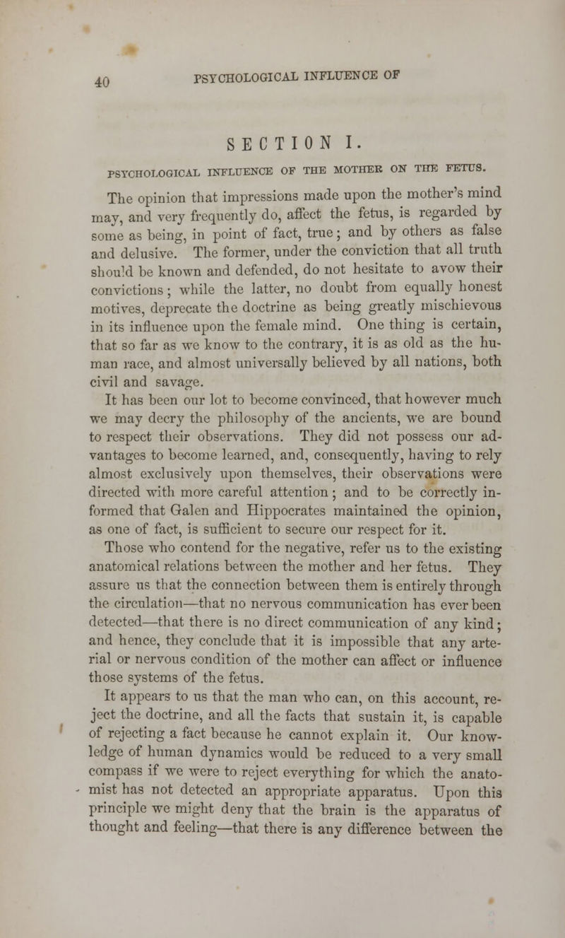 SECTION I. PSYCHOLOGICAL INFLUENCE OF THE MOTHER ON THE FETUS. The opinion that impressions made upon the mother's mind may, and very frequently do, affect the fetus, is regarded by some as being, in point of fact, true; and by others as false and delusive. The former, under the conviction that all truth should be known and defended, do not hesitate to avow their convictions; while the latter, no doubt from equally honest motives, deprecate the doctrine as being greatly mischievous in its influence upon the female mind. One thing is certain, that so far as we know to the contrary, it is as old as the hu- man race, and almost universally believed by all nations, both civil and savage. It has been our lot to become convinced, that however much we may decry the philosophy of the ancients, we are bound to respect their observations. They did not possess our ad- vantages to become learned, and, consequently, having to rely almost exclusively upon themselves, their observations were directed with more careful attention; and to be correctly in- formed that Galen and Hippocrates maintained the opinion, as one of fact, is sufficient to secure our respect for it. Those who contend for the negative, refer us to the existing anatomical relations between the mother and her fetus. They assure us that the connection between them is entirely through the circulation—that no nervous communication has ever been detected—that there is no direct communication of any kind; and hence, they conclude that it is impossible that any arte- rial or nervous condition of the mother can affect or influence those systems of the fetus. It appears to us that the man who can, on this account, re- ject the doctrine, and all the facts that sustain it, is capable of rejecting a fact because he cannot explain it. Our know- ledge of human dynamics would be reduced to a very small compass if we were to reject everything for which the anato- mist has not detected an appropriate apparatus. Upon this principle we might deny that the brain is the apparatus of thought and feeling—that there is any difference between the