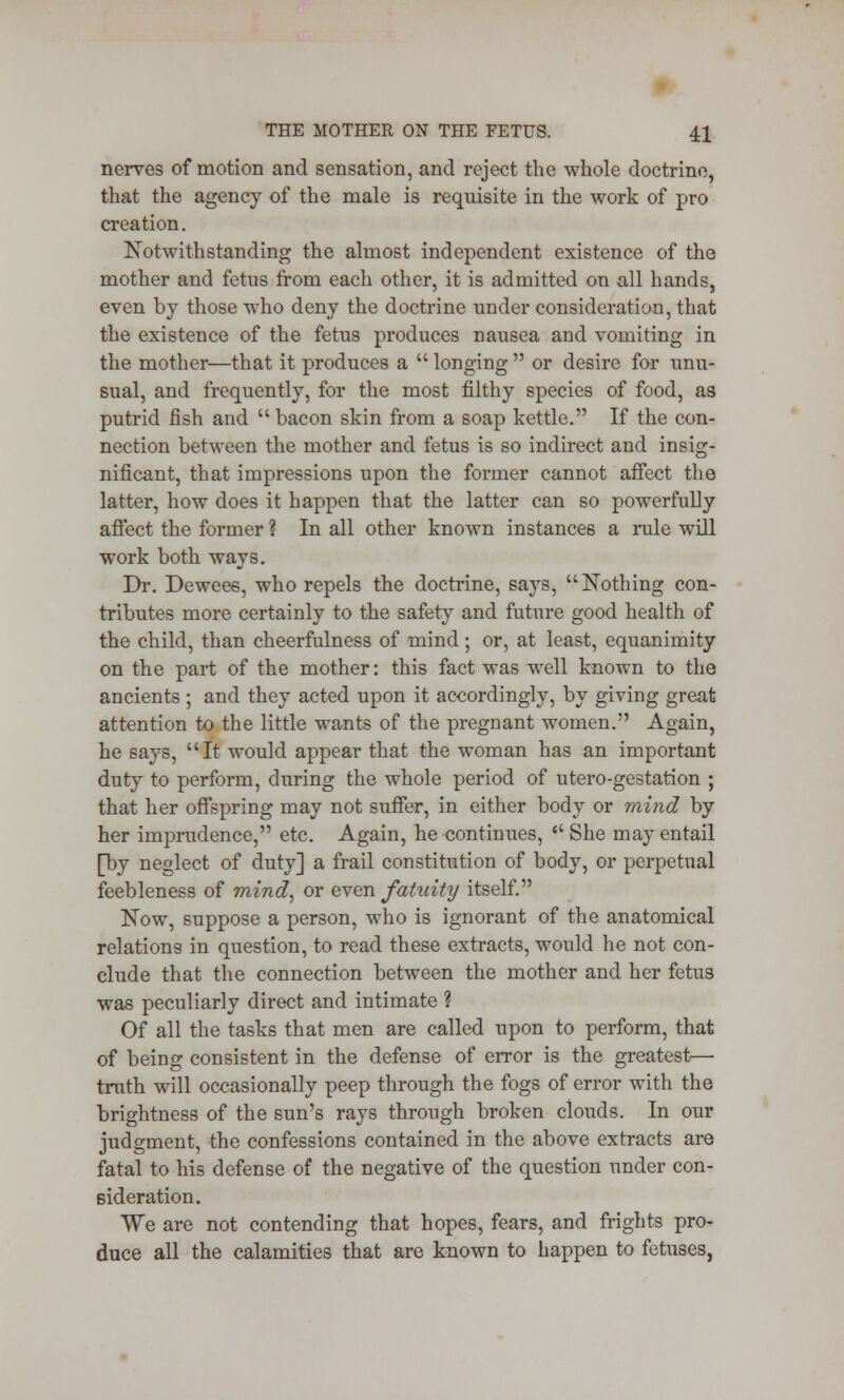 nerves of motion and sensation, and reject the whole doctrine, that the agency of the male is requisite in the work of pro creation. Notwithstanding the almost independent existence of the mother and fetus from each other, it is admitted on all hands, even by those who deny the doctrine under consideration, that the existence of the fetus produces nausea and vomiting in the mother—that it produces a  longing  or desire for unu- sual, and frequently, for the most filthy species of food, as putrid fish and  bacon skin from a soap kettle. If the con- nection between the mother and fetus is so indirect and insig- nificant, that impressions upon the former cannot affect the latter, how does it happen that the latter can so powerfully affect the former ? In all other known instances a rule will work both ways. Dr. Dewees, who repels the doctrine, says, Nothing con- tributes more certainly to the safety and future good health of the child, than cheerfulness of mind; or, at least, equanimity on the part of the mother: this fact was well known to the ancients ; and they acted upon it accordingly, by giving great attention to the little wants of the pregnant women. Again, he says, It would appear that the woman has an important duty to perform, during the whole period of utero-gestation ; that her offspring may not suffer, in either body or mind by her imprudence, etc. Again, he -continues,  She may entail [by neglect of duty] a frail constitution of body, or perpetual feebleness of mind, or even fatuity itself. Now, suppose a person, who is ignorant of the anatomical relations in question, to read these extracts, would he not con- clude that the connection between the mother and her fetus was peculiarly direct and intimate ? Of all the tasks that men are called upon to perform, that of being consistent in the defense of error is the greatest—■ truth will occasionally peep through the fogs of error with the brightness of the sun's rays through broken clouds. In our judgment, the confessions contained in the above extracts are fatal to his defense of the negative of the question under con- sideration. We are not contending that hopes, fears, and frights pro- duce all the calamities that are known to happen to fetuses,