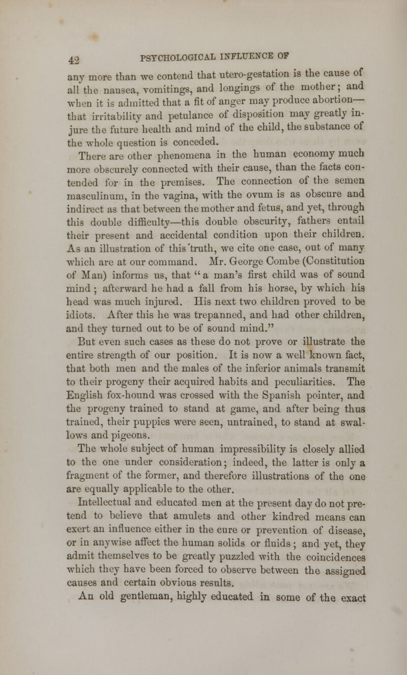 any more than we contend that utero-gestation is the cause of allthe nausea, vomitings, and longings of the mother; and when it is admitted that a fit of anger may produce abortion— that irritability and petulance of disposition may greatly in- jure the future health and mind of the child, the substance of the whole question is conceded. There are other phenomena in the human economy much more obscurely connected with their cause, than the facts con- tended for in the premises. The connection of the semen masculinum, in the vagina, with the ovum is as obscure and indirect as that between the mother and fetus, and yet, through this double difficulty—this double obscurity, fathers entail their present and accidental condition upon their children. As an illustration of this'truth, we cite one case, out of many which are at our command. Mr. George Combe (Constitution of Man) informs us, that  a man's first child was of sound mind ; afterward he had a fall from his horse, by which his head was much injured. His next two children proved to be idiots. After this he was trepanned, and had other children, and they turned out to be of sound mind. But even such cases as these do not prove or illustrate the entire strength of our position. It is now a well known fact, that both men and the males of the inferior animals transmit to their progeny their acquired habits and peculiarities. The English fox-hound was crossed with the Spanish pointer, and the progeny trained to stand at game, and after being thus trained, their puppies were seen, untrained, to stand at swal- lows and pigeons. The whole subject of human impressibility is closely allied to the one under consideration; indeed, the latter is only a fragment of the former, and therefore illustrations of the one are equally applicable to the other. Intellectual and educated men at the present day do not pre- tend to believe that amulets and other kindred means can exert an influence either in the cure or prevention of disease, or in anywise affect the human solids or fluids ; and yet, they admit themselves to be greatly puzzled with the coincidences which they have been forced to observe between the assigned causes and certain obvious results. An old gentleman, highly educated in some of the exact