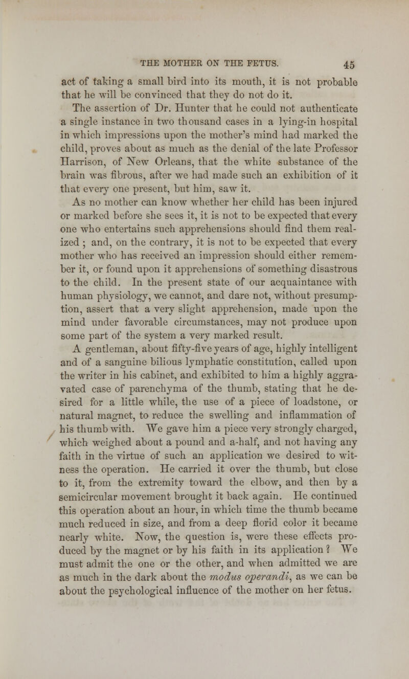 act of taking a small bird into its mouth, it is not probable that he will be convinced that they do not do it. The assertion of Dr. Hunter that he could not authenticate a single instance in two thousand cases in a lying-in hospital in which impressions upon the mother's mind had marked the child, proves about as much as the denial of the late Professor Harrison, of New Orleans, that the white substance of the brain was fibrous, after we had made such an exhibition of it that every one present, but him, saw it. As no mother can know whether her child has been injured or marked before she sees it, it is not to be expected that every one who entertains such apprehensions should find them real- ized ; and, on the contrary, it is not to be expected that every mother who has received an impression should either remem- ber it, or found upon it apprehensions of something disastrous to the child. In the present state of our acquaintance with human physiology, we cannot, and dare not, without presump- tion, assert that a very slight apprehension, made upon the mind under favorable circumstances, may not produce upon some part of the system a very marked result. A gentleman, about fifty-five years of age, highly intelligent and of a sanguine bilious lymphatic constitution, called upon the writer in his cabinet, and exhibited to him a highly aggra- vated case of parenchyma of the thumb, stating that he de- sired for a little while, the use of a piece of loadstone, or natural magnet, to reduce the swelling and inflammation of his thumb with. We gave him a piece very strongly charged, which weighed about a pound and a-half, and not having any faith in the virtue of such an application we desired to wit- ness the operation. He carried it over the thumb, but close to it, from the extremity toward the elbow, and then by a semicircular movement brought it back again. He continued this operation about an hour, in which time the thumb became much reduced in size, and from a deep florid color it became nearly white. Now, the question is, were these effects pro- duced by the magnet or by his faith in its application % We must admit the one or the other, and when admitted we are as much in the dark about the modus operandi, as we can be about the psychological influence of the mother on her fetus.