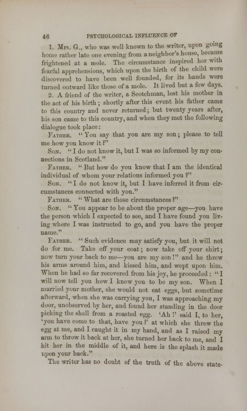 1. Mrs. G., who was well known to the writer, upon going home rather late one evening from a neighbor's house, became frightened at a mole. The circumstance inspired her with fearful apprehensions, which upon the birth of the child were discovered to have been well founded, for its hands were turned outward like those of a mole. It lived but a few days. 2. A friend of the writer, a Scotchman, lost his mother in the act of his birth ; shortly after this event his father came to this country and never returned; but twenty years after, his son came to this country, and when they met the following dialogue took place: Father.  You say that you are my son; please to tell me how you know it ? Son.  I do not know it, but I was so informed by my con- nections in Scotland. Father.  But how do you know that I am the identical individual of whom your relations informed you ? Son.  I do not know it, but I have inferred it from cir- cumstances connected with you. Father.  What are those circumstances ? Son.  You appear to be about the proper age—you have the person which I expected to see, and I have found you liv- ing where I was instructed to go, and you have the proper name. Father.  Such evidence may satisfy you, but it will not do for me. Take off your coat; now take off your shirt; now turn your back to me—you are my son! and he threw his arms around him, and kissed him, and wept upon him. When he had so far recovered from his joy, he proceeded :  I will now tell you how I know you to be my son. When I married your mother, she would not eat eggs, but sometime afterward, when she was carrying you, I was approaching my door, unobserved by her, and found her standing in the door picking the shell from a roasted egg. 'Ah !' said I, to her, 'you have come to that, have you?' at which she threw the egg at me, and I caught it in my hand, and as I raised my arm to throw it back at her, she turned her back to me and I hit her in the middle of it, and here is the splash it made upon your back. The writer has no doubt of the truth of the above state-