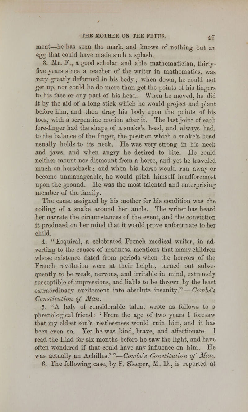 merit—he has seen the mark, and knows of nothing but an vgg that could have made such a splash. 3. Mr. F., a good scholar and able mathematician, thirty- five years since a teacher of the writer in mathematics, was very greatly deformed in his body ; when down, he could not get up, nor could he do more than get the points of his fingers to his face or any part of his head. When he moved, he did it by the aid of a long stick which he would project and plant before him, and then drag his body upon the points of his toes, with a serpentine motion after it. The last joint of each fore-finger had the shape of a snake's head, and always had, to the balance of the finger, the position which a snake's head usually holds to its neck. He was very strong in his neck and jaws, and when angry he desired to bite. He could neither mount nor dismount from a horse, and yet he traveled much on horseback; and when his horse would run away or become unmanageable, he would pitch himself headforemost upon the ground. He was the most talented and enterprising member of the family. The cause assigned by his mother for his condition was the coiling of a snake around her ancle. The writer has heard her narrate the circumstances of the event, and the conviction it produced on her mind that it would prove unfortunate to her child. 4.  Esquiral, a celebrated French medical writer, in ad- verting to the causes of madness, mentions that many children whose existence dated from periods when the horrors of the French revolution were at their height, turned out subse- quently to be weak, nervous, and irritable in mind, extremely susceptible of impressions, and liable to be thrown by the least extraordinary excitement into absolute insanity.—Combe's Constitution of Man. 5. A lady of considerable talent wrote as follows to a phrenological friend: ' From the age of two years I foresaw that my eldest son's restlessness would ruin him, and it has been even so. Yet he was kind, brave, and affectionate. I read the Iliad for six months before he saw the light, and have often wondered if that could have any influence on him. He was actually an Achilles.' —Combe's Constitution of Man. 6. The following case, by S. Sleeper, M. D., is reported at