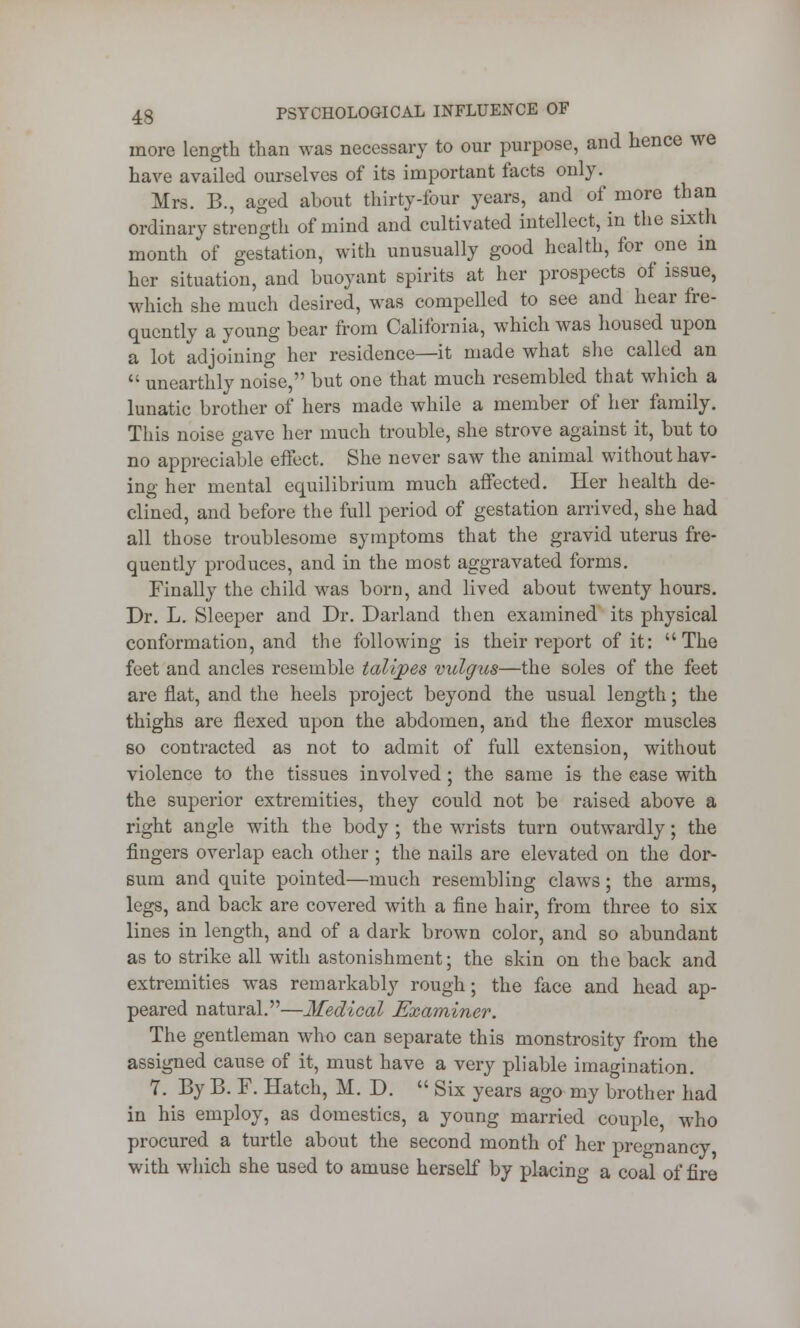 more length than was necessary to our purpose, and hence we have availed ourselves of its important facts only. Mrs. B., aged about thirty-four years, and of more than ordinary strength of mind and cultivated intellect, in the sixth month of gestation, with unusually good health, for one in her situation, and buoyant spirits at her prospects of issue, which she much desired, was compelled to see and hear fre- quently a young bear from California, which was housed upon a lot adjoining her residence—it made what she called an  unearthly noise, but one that much resembled that which a lunatic brother of hers made while a member of her family. This noise gave her much trouble, she strove against it, but to no appreciable effect. She never saw the animal without hav- ing her mental equilibrium much affected. Her health de- clined, and before the full period of gestation arrived, she had all those troublesome symptoms that the gravid uterus fre- quently produces, and in the most aggravated forms. Finally the child was born, and lived about twenty hours. Dr. L. Sleeper and Dr. Darland then examined its physical conformation, and the following is their report of it: The feet and ancles resemble talipes vulgus—the soles of the feet are flat, and the heels project beyond the usual length; the thighs are flexed upon the abdomen, and the flexor muscles so contracted as not to admit of full extension, without violence to the tissues involved ; the same is the ease with the superior extremities, they could not be raised above a right angle with the body ; the wrists turn outwardly; the fingers overlap each other; the nails are elevated on the dor- sum and quite pointed—much resembling claws; the arms, legs, and back are covered with a fine hair, from three to six lines in length, and of a dark brown color, and so abundant as to strike all with astonishment; the skin on the back and extremities was remarkably rough; the face and head ap- peared natural.—Medical Examiner. The gentleman who can separate this monstrosity from the assigned cause of it, must have a very pliable imagination. 7. By B. F. Hatch, M. D.  Six years ago my brother had in his employ, as domestics, a young married couple, who procured a turtle about the second month of her pregnancy with which she used to amuse herself by placing a coal of fire