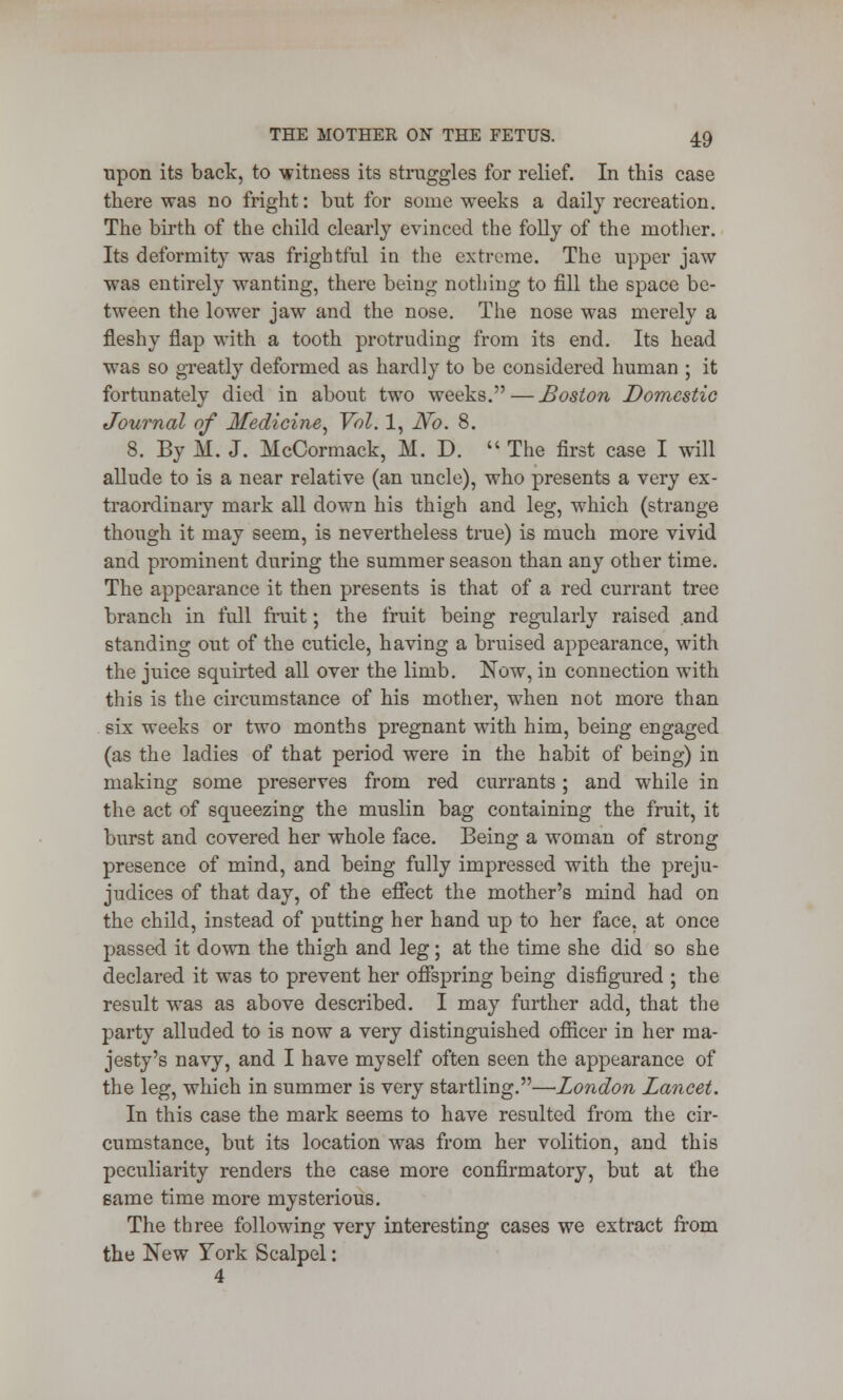 upon its back, to witness its struggles for relief. In this case there was no fright: but for some weeks a daily recreation. The birth of the child clearly evinced the folly of the mother. Its deformity was frightful in the extreme. The upper jaw was entirely wanting, there being nothing to fill the space be- tween the lower jaw and the nose. The nose was merely a fleshy flap with a tooth protruding from its end. Its head was so greatly deformed as hardly to be considered human ; it fortunately died in about two weeks. — Boston Domestic Journal of Medicine, Vol. 1, No. 8. 8. By M. J. McCormack, M. D.  The first case I will allude to is a near relative (an uncle), who presents a very ex- traordinary mark all down his thigh and leg, which (strange though it may seem, is nevertheless true) is much more vivid and prominent during the summer season than any other time. The appearance it then presents is that of a red currant tree branch in full fruit; the fruit being regularly raised and standing out of the cuticle, having a bruised appearance, with the juice squirted all over the limb. Now, in connection with this is the circumstance of his mother, when not more than six weeks or two months pregnant with him, being engaged (as the ladies of that period were in the habit of being) in making some preserves from red currants; and while in the act of squeezing the muslin bag containing the fruit, it burst and covered her whole face. Being a woman of strong presence of mind, and being fully impressed with the preju- judices of that day, of the effect the mother's mind had on the child, instead of putting her hand up to her face, at once passed it down the thigh and leg; at the time she did so she declared it was to prevent her offspring being disfigured ; the result was as above described. I may further add, that the party alluded to is now a very distinguished officer in her ma- jesty's navy, and I have myself often seen the appearance of the leg, which in summer is very startling.—London Lancet. In this case the mark seems to have resulted from the cir- cumstance, but its location was from her volition, and this peculiarity renders the case more confirmatory, but at the same time more mysterious. The three following very interesting cases we extract from the New York Scalpel: 4