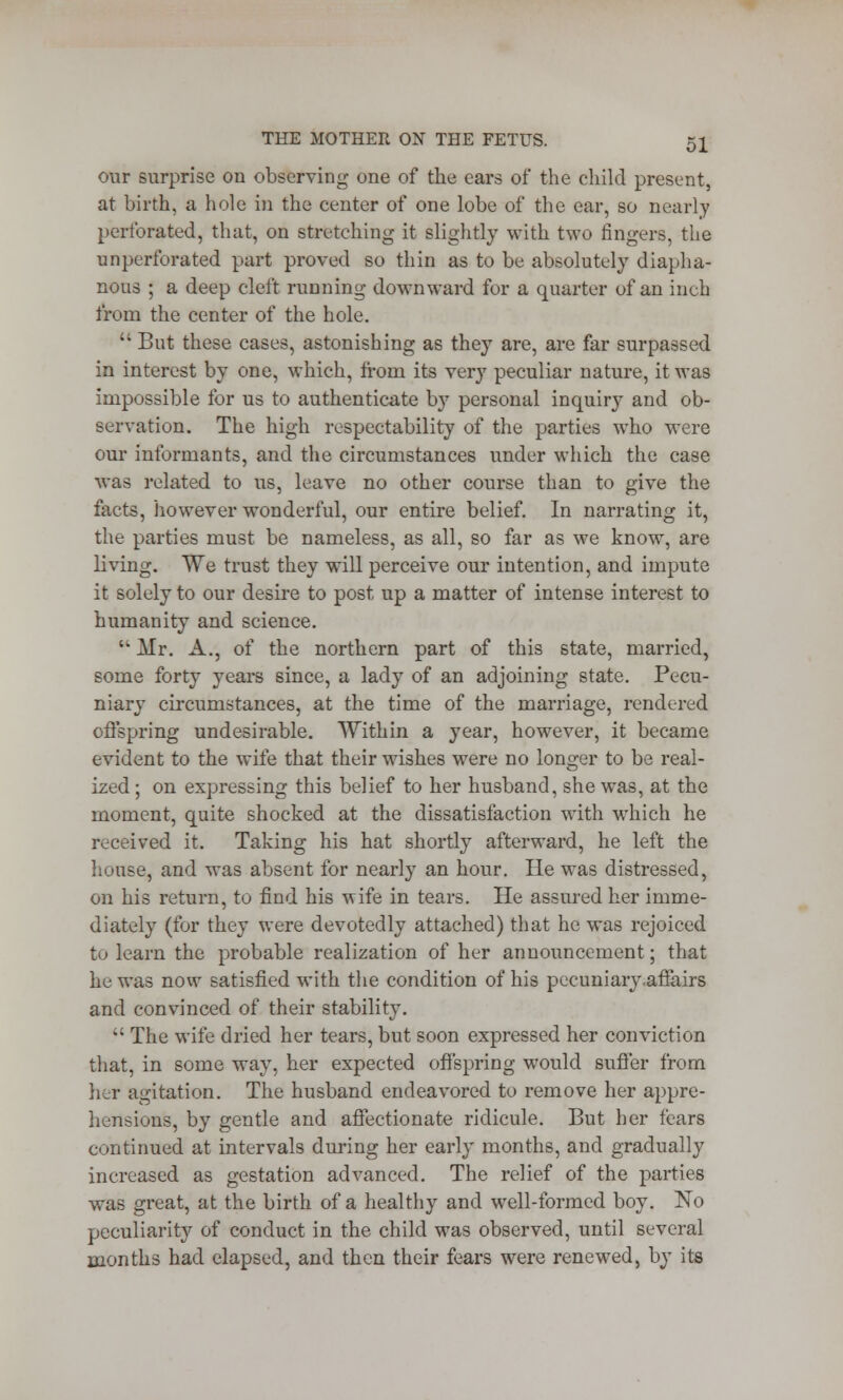 our surprise on observing one of the ears of the child present, at birth, a hole in the center of one lobe of the ear, so nearly perforated, that, on stretching it slightly with two fingers, the imperforated part proved so thin as to be absolutely diapha- nous ; a deep cleft running downward for a quarter of an inch from the center of the hole.  But these cases, astonishing as they are, are far surpassed in interest by one, which, from its very peculiar nature, it was impossible for us to authenticate by personal inquiry and ob- servation. The high respectability of the parties who were our informants, and the circumstances under which the case was related to us, leave no other course than to give the facts, however wonderful, our entire belief. In narrating it, the parties must be nameless, as all, so far as we know, are living. We trust they will perceive our intention, and impute it solely to our desire to post up a matter of intense interest to humanity and science.  Mr. A., of the northern part of this state, married, some forty years since, a lady of an adjoining state. Pecu- niary circumstances, at the time of the marriage, rendered offspring undesirable. Within a year, however, it became evident to the wife that their wishes were no longer to be real- ized ; on expressing this belief to her husband, she was, at the moment, quite shocked at the dissatisfaction with which he received it. Taking his hat shortly afterward, he left the house, and was absent for nearly an hour. He was distressed, on his return, to find his wife in tears. He assured her imme- diately (for they were devotedly attached) that he was rejoiced to learn the probable realization of her announcement; that he was now satisfied with the condition of his pecuniary .affairs and convinced of their stability.  The wife dried her tears, but soon expressed her conviction that, in some way, her expected offspring would suffer from her agitation. The husband endeavored to remove her appre- hensions, by gentle and affectionate ridicule. But her fears continued at intervals during her early months, and gradually increased as gestation advanced. The relief of the parties was great, at the birth of a healthy and well-formed boy. No peculiarity of conduct in the child was observed, until several months had elapsed, and then their fears were renewed, by its