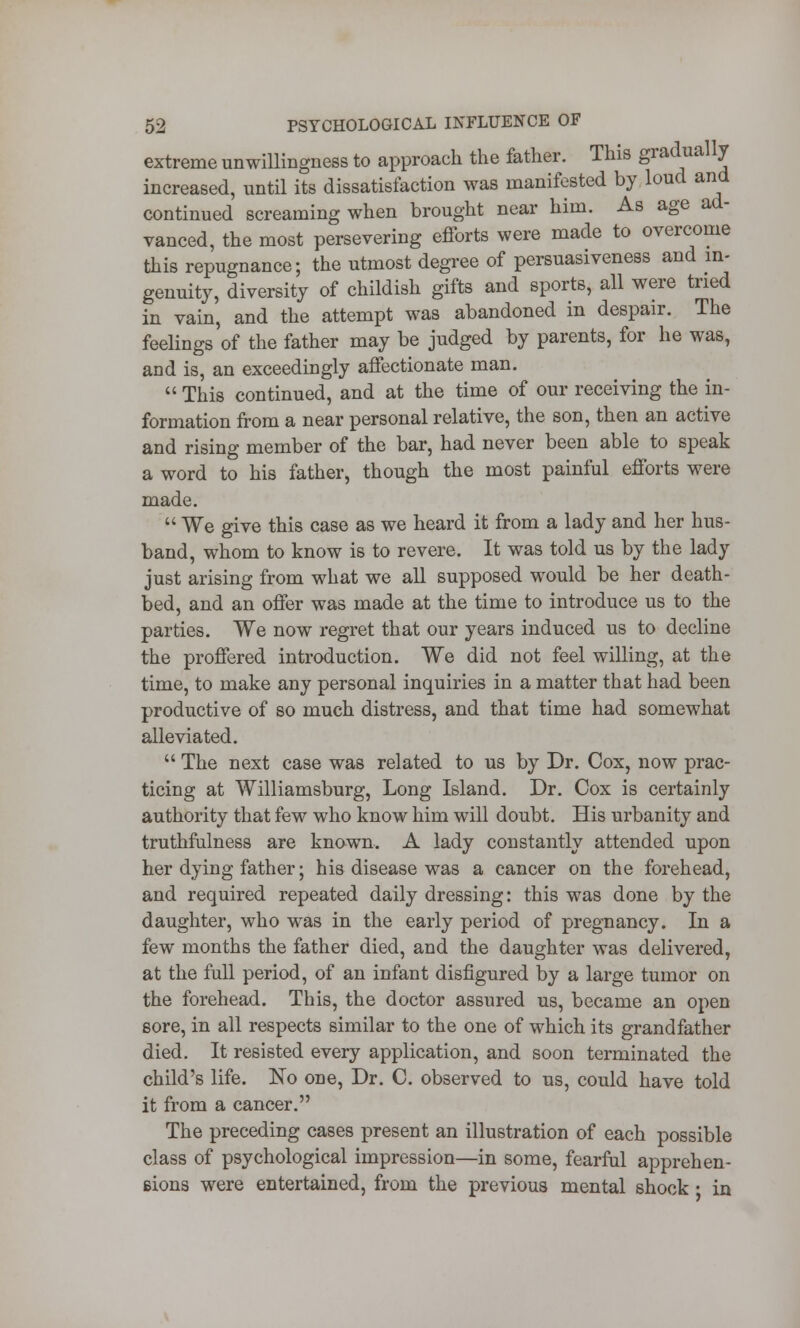 extreme unwillingness to approach the father. This gradually increased, until its dissatisfaction was manifested by loud and continued screaming when brought near him. As age ad- vanced, the most persevering efforts were made to overcome this repugnance; the utmost degree of persuasiveness and in- genuity, diversity of childish gifts and sports, all were tried in vain, and the attempt was abandoned in despair. The feelings of the father may be judged by parents, for he was, and is, an exceedingly affectionate man.  This continued, and at the time of our receiving the in- formation from a near personal relative, the son, then an active and rising member of the bar, had never been able to speak a word to his father, though the most painful efforts were made.  We give this case as we heard it from a lady and her hus- band, whom to know is to revere. It was told us by the lady just arising from what we all supposed would be her death- bed, and an offer was made at the time to introduce us to the parties. We now regret that our years induced us to decline the proffered introduction. We did not feel willing, at the time, to make any personal inquiries in a matter that had been productive of so much distress, and that time had somewhat alleviated.  The next case was related to us by Dr. Cox, now prac- ticing at Williamsburg, Long Island. Dr. Cox is certainly authority that few who know him will doubt. His urbanity and truthfulness are known. A lady constantly attended upon her dying father; his disease was a cancer on the forehead, and required repeated daily dressing: this was done by the daughter, who was in the early period of pregnancy. In a few months the father died, and the daughter was delivered, at the full period, of an infant disfigured by a large tumor on the forehead. This, the doctor assured us, became an open sore, in all respects similar to the one of which its grandfather died. It resisted every application, and soon terminated the child's life. No one, Dr. C. observed to us, could have told it from a cancer. The preceding cases present an illustration of each possible class of psychological impression—in some, fearful apprehen- Bions were entertained, from the previous mental shock • in