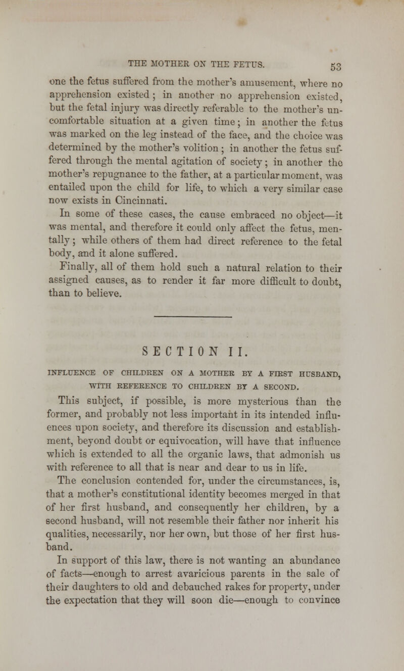 one the fetus suffered from the mother's amusement, where no apprehension existed ; in another no apprehension existed, but the fetal injury was directly referable to the mother's un- comfortable situation at a given time; in another the fetus was marked on the leg instead of the face, and the choice was determined by the mother's volition ; in another the fetus suf- fered through the mental agitation of society; in another the mother's repugnance to the father, at a particular moment, was entailed upon the child for life, to which a very similar case now exists in Cincinnati. In some of these cases, the cause embraced no object—it was mental, and therefore it could only affect the fetus, men- tally ; while others of them had direct reference to the fetal body, and it alone suffered. Finally, all of them hold such a natural relation to their assigned causes, as to render it far more difficult to doubt, than to believe. SECTION II. INFLUENCE OF CHILDREN ON A MOTHER BY A FIRST HUSBAND, WITH REFERENCE TO CHILDREN BT A SECOND. This subject, if possible, is more mysterious than the former, and probably not less important in its intended influ- ences upon society, and therefore its discussion and establish- ment, beyond doubt or equivocation, will have that influence which is extended to all the organic laws, that admonish us with reference to all that is near and dear to us in life. The conclusion contended for, under the circumstances, is, that a mother's constitutional identity becomes merged in that of her first husband, and consequently her children, by a second husband, will not resemble their father nor inherit his qualities, necessarily, nor her own, but those of her first hus- band. In support of this law, there is not wanting an abundance of facts—enough to arrest avaricious parents in the sale of their daughters to old and debauched rakes for property, under the expectation that they will soon die—enough to convince