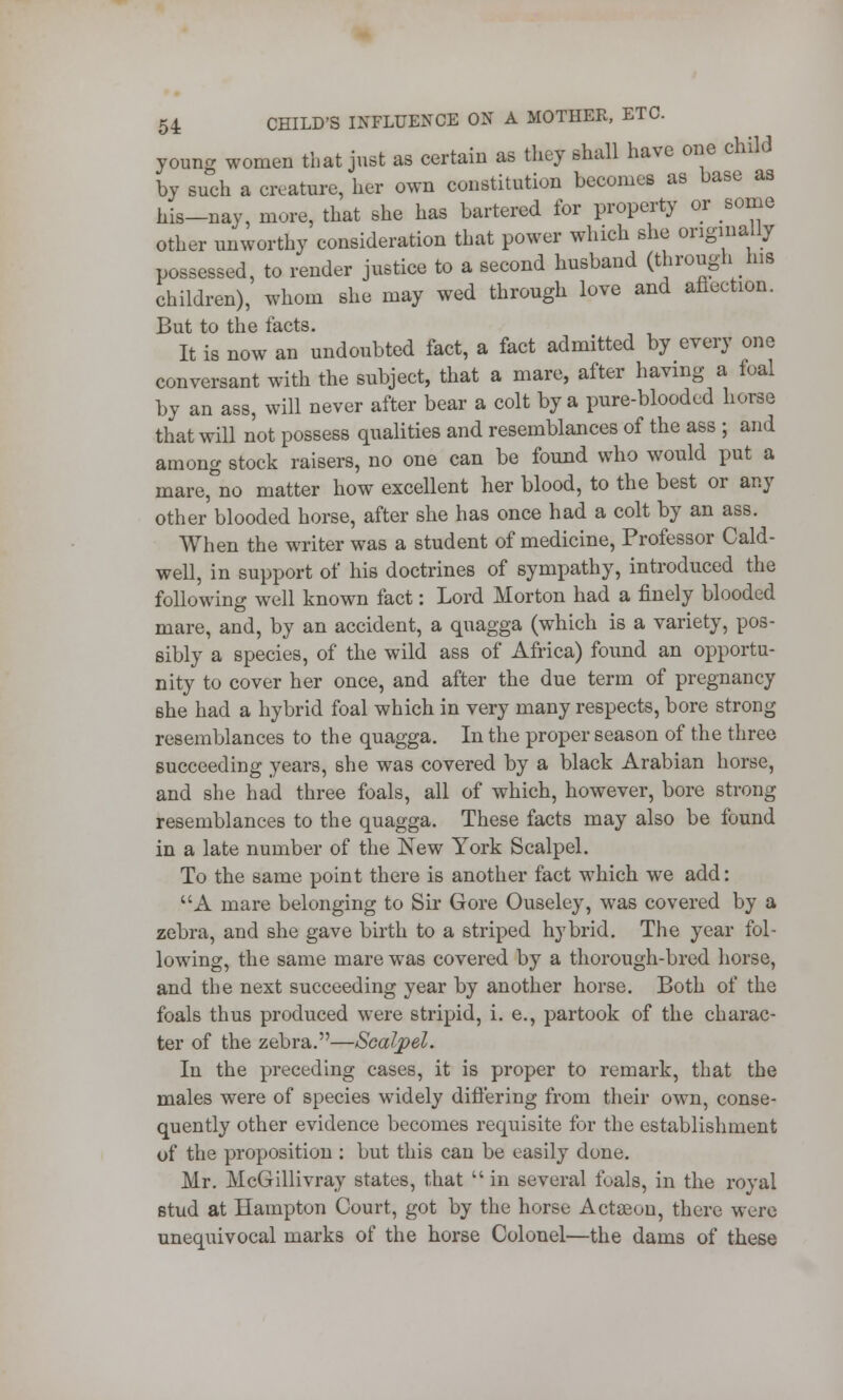young women that just as certain as they shall have one child by such a creature, her own constitution becomes as base as his-nay, mure, that she has bartered for property or some other unworthy consideration that power which she originally possessed, to render justice to a second husband (through ins children), whom she may wed through love and aflection. But to the facts. It is now an undoubted fact, a fact admitted by every one conversant with the subject, that a mare, after having a foal by an ass, will never after bear a colt by a pure-blooded horse that will not possess qualities and resemblances of the ass ; and among stock raisers, no one can be found who would put a mare,°no matter how excellent her blood, to the best or any other blooded horse, after she has once had a colt by an ass. When the writer was a student of medicine, Professor Cald- well, in support of his doctrines of sympathy, introduced the following well known fact: Lord Morton had a finely blooded mare, and, by an accident, a quagga (which is a variety, pos- sibly a species, of the wild ass of Africa) found an opportu- nity to cover her once, and after the due term of pregnancy she had a hybrid foal which in very many respects, bore strong resemblances to the quagga. In the proper season of the three succeeding years, she was covered by a black Arabian horse, and she had three foals, all of which, however, bore strong resemblances to the quagga. These facts may also be found in a late number of the New York Scalpel. To the same point there is another fact which we add: A mare belonging to Sir Gore Ouseley, was covered by a zebra, and she gave birth to a striped hybrid. The year fol- lowing, the same mare was covered by a thorough-bred horse, and the next succeeding year by another horse. Both of the foals thus produced were stripid, i. e., partook of the charac- ter of the zebra.—Scalpel. In the preceding cases, it is proper to remark, that the males were of species widely differing from their own, conse- quently other evidence becomes requisite for the establishment of the proposition : but this can be easily done. Mr. McGillivray states, that in several foals, in the royal stud at Hampton Court, got by the horse Acteeou, there were unequivocal marks of the horse Colonel—the dams of these