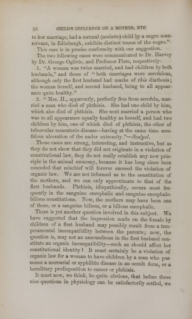 to her marriage, had a natural (mulatto) child by a negro man- servant, in Edinburgh, exhibits distinct traces of the negro. This case is in precise conformity with oar suggestion. The two following cases were communicated to Dr. Harvey by Dr. George Ogilvie, and Professor Pirre, respectively: 1. A woman was twice married, and had children by both husbands, and those of  both marriages were scrofulous, although only the first husband had marks of this diathesis; the woman herself, and second husband, being to all appear- ance quite healthy. 2.  Mrs. H., apparently, perfectly free from scrofula, mar- ried a man who died of phthisis. She had one child by him, which also died of phthisis. She next married a person who was to all appearance equally healthy as herself, and had two children by him, one of which died of phthisis, the other of tubercular mesenteric disease—having at the same time scro- fulous ulceration of the under extremity.—Scalpel. These cases are strong, interesting, and instructive, but as they do not show that they did not originate in a violation of constitutional law, they do not really establish any new prin- ciple in the animal economy, because it has long since been conceded that mischief will forever succeed the violation of organic law. We are not informed as to the constitution of the mothers, and we can only approximate to that of the first husbands. Phthisis, idiopathically, occurs most fre- quently in the sanguine encephalic and sanguine encephalo- bilious constitutions. Now, the mothers may have been one of these, or a sanguine bilious, or a bilious encephalic. There is yet another question involved in this subject. We have suggested that the impression made on the female by children of a first husband may possibly result from a tem- peramental incompatibility between the parents; now the question is, may not an unsoundness in the first husband' con- stitute an organic incompatibility—such as should affect her constitutional identity ? It must certainly be a violation of organic law for a woman to have children by a man who pos- sesses a mercurial or syphilitic disease in an occult form or a hereditary predisposition to cancer or phthisis. It must now, we think, be quite obvious, that before these nice questions in physiology can be satisfactorily settled, we