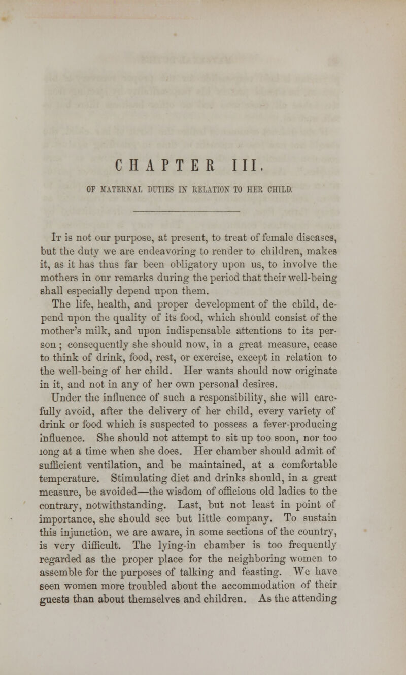 OP MATERNAL DUTIES IX RELATION TO HER CHILD. It is not our purpose, at present, to treat of female diseases, but the duty we are endeavoring to render to children, makes it, as it has thus far been obligatory upon us, to involve the mothers in our remarks during the period that their well-being shall especially depend upon them. The life, health, and proper development of the child, de- pend upon the quality of its food, which should consist of the mother's milk, and upon indispensable attentions to its per- son ; consequently she should now, in a great measure, cease to think of drink, food, rest, or exercise, except in relation to the well-being of her child. Her wants should now originate in it, and not in any of her own personal desires. Under the influence of such a responsibility, she will care- fully avoid, after the delivery of her child, every variety of drink or food which is suspected to possess a fever-producing influence. She should not attempt to sit up too soon, nor too long at a time when she does. Her chamber should admit of sufficient ventilation, and be maintained, at a comfortable temperature. Stimulating diet and drinks should, in a great measure, be avoided—the wisdom of officious old ladies to the contrary, notwithstanding. Last, but not least in point of importance, she should see but little company. To sustain this injunction, we are aware, in some sections of the country, is very difficult. The lying-in chamber is too frequently regarded as the proper place for the neighboring women to assemble for the purposes of talking and feasting. We have seen women more troubled about the accommodation of their guests than about themselves and children. As the attending