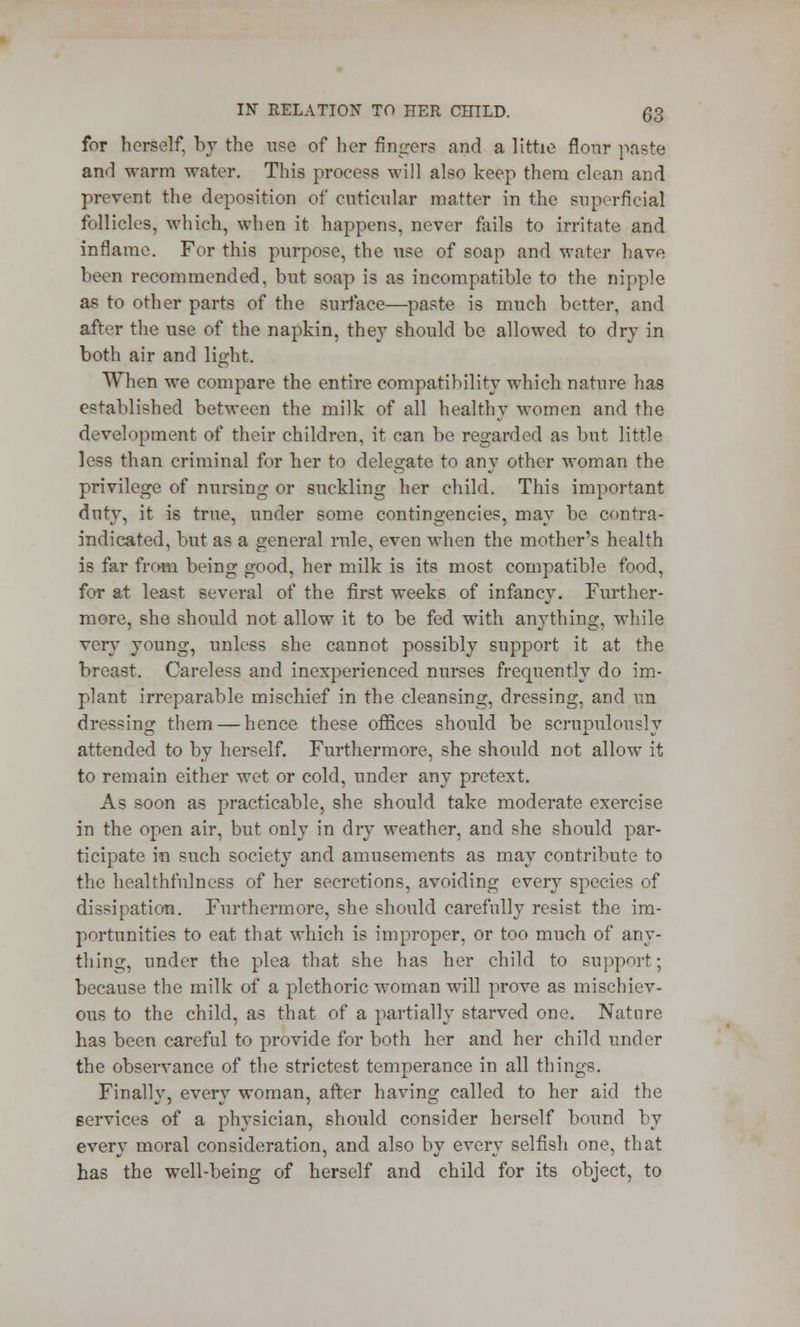 IN RELATION TO HER CHILD. (J3 for herself, by the use of her fingers and a little flour paste and warm water. This process will also keep them clean and prevent the deposition of cnticular matter in the superficial follicles, which, when it happens, never fails to irritate and inflame. For this purpose, the use of soap and water have been recommended, but soap is as incompatible to the nipple as to other parts of the surface—paste is much better, and after the use of the napkin, they should be allowed to dry in both air and light. When we compare the entire compatibility which nature has established between the milk of all healthy women and the development of their children, it can be regarded as but little less than criminal for her to delegate to any other woman the privilege of nursing or suckling her child. This important duty, it is true, under some contingencies, may be contra- indicated, but as a general rule, even when the mother's health is fir from being good, her milk is its most compatible food, for at least several of the first weeks of infancy. Further- more, she should not allow it to be fed with anything, while very young, unless she cannot possibly support it at the breast. Careless and inexperienced nurses frequently do im- plant irreparable mischief in the cleansing, dressing, and un dressing them — hence these offices should be scrupulously attended to by herself. Furthermore, she should not allow it to remain either wet or cold, under any pretext. As soon as practicable, she should take moderate exercise in the open air, but only in dry weather, and she should par- ticipate in such society and amusements as may contribute to the healthfulness of her secretions, avoiding every species of dissipation. Furthermore, she should carefully resist the im- portunities to eat that which is improper, or too much of any- thing, under the plea that she has her child to support; because the milk of a plethoric woman will prove as mischiev- ous to the child, as that of a partially starved one. Nature has been careful to provide for both her and her child under the observance of the strictest temperance in all things. Finally, every woman, after having called to her aid the services of a physician, should consider herself bound by every moral consideration, and also by every selfish one, that has the well-being of herself and child for its object, to