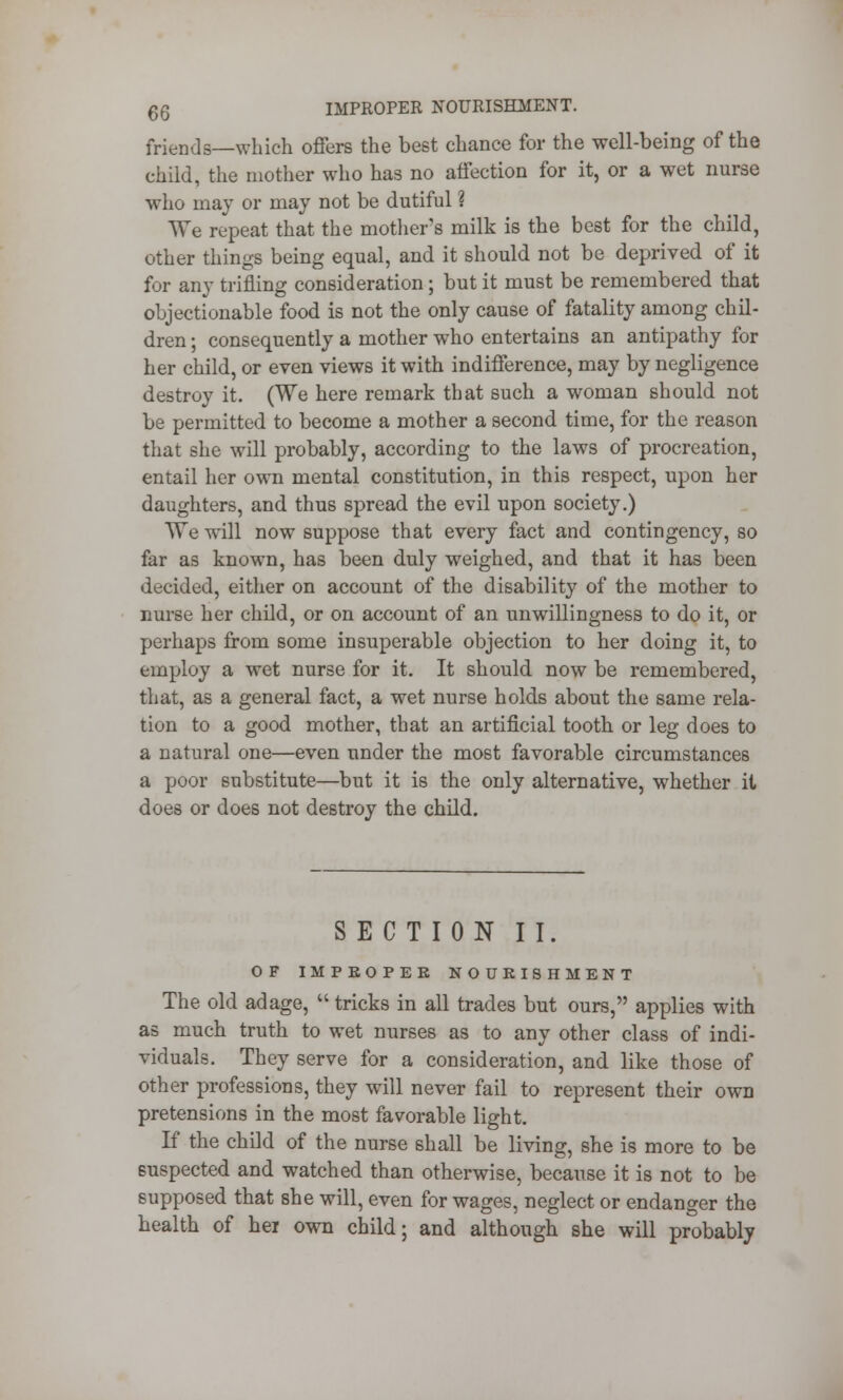 qq IMPROPER NOURISHMENT. friends—which offers the best chance for the well-being of the child, the mother who has no affection for it, or a wet nurse who may or may not be dutiful ? We repeat that the mothers milk is the best for the child, other things being equal, and it should not be deprived of it for any trifling consideration; but it must be remembered that objectionable food is not the only cause of fatality among chil- dren ; consequently a mother who entertains an antipathy for her child, or even views it with indifference, may by negligence destroy it. (We here remark that such a woman should not be permitted to become a mother a second time, for the reason that she will probably, according to the laws of procreation, entail her own mental constitution, in this respect, upon her daughters, and thus spread the evil upon society.) We will now suppose that every fact and contingency, so far as known, has been duly weighed, and that it has been decided, either on account of the disability of the mother to nurse her child, or on account of an unwillingness to do it, or perhaps from some insuperable objection to her doing it, to employ a wet nurse for it. It should now be remembered, that, as a general fact, a wet nurse holds about the same rela- tion to a good mother, that an artificial tooth or leg does to a natural one—even under the most favorable circumstances a poor substitute—but it is the only alternative, whether it does or does not destroy the child. SECTION II. OF IMPEOPEE NOURISHMENT The old adage,  tricks in all trades but ours, applies with as much truth to wet nurses as to any other class of indi- viduals. They serve for a consideration, and like those of other professions, they will never fail to represent their own pretensions in the most favorable light. If the child of the nurse shall be living, she is more to be suspected and watched than otherwise, because it is not to be supposed that she will, even for wages, neglect or endanger the health of hei own child; and although she will probably