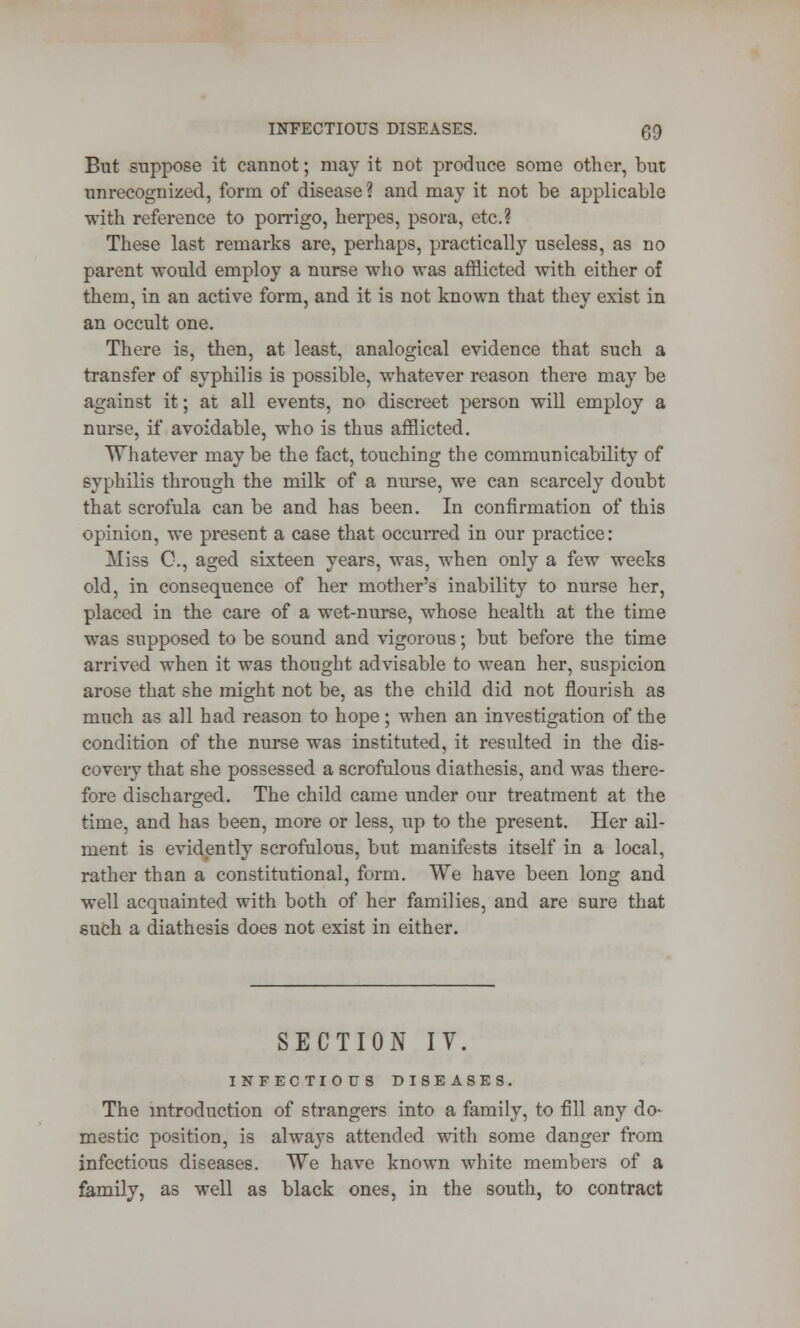 But suppose it cannot; may it not produce some other, but unrecognized, form of disease? and may it not be applicable with reference to porrigo, herpes, psora, etc.? These last remarks are, perhaps, practically useless, as no parent would employ a nurse who was afflicted with either of them, in an active form, and it is not known that they exist in an occult one. There is, then, at least, analogical evidence that such a transfer of syphilis is possible, whatever reason there may be against it; at all events, no discreet person will employ a nurse, if avoidable, who is thus afflicted. Whatever may be the fact, touching the communicability of syphilis through the milk of a nurse, we can scarcely doubt that scrofula can be and has been. In confirmation of this opinion, we present a case that occurred in our practice: Miss C, aged sixteen years, was, when only a few weeks old, in consequence of her mother's inability to nurse her, placed in the care of a wet-nurse, whose health at the time was supposed to be sound and vigorous; but before the time arrived when it was thought advisable to wean her, suspicion arose that she might not be, as the child did not flourish as much as all had reason to hope; when an investigation of the condition of the nurse was instituted, it resulted in the dis- covery that she possessed a scrofulous diathesis, and was there- fore discharged. The child came under our treatment at the time, and has been, more or less, up to the present. Her ail- ment is evidently scrofulous, but manifests itself in a local, rather than a constitutional, form. We have been long and well acquainted with both of her families, and are sure that such a diathesis does not exist in either. SECTION IV. INFECTIOUS DISEASES. The introduction of strangers into a family, to fill any do- mestic position, is always attended with some danger from infectious diseases. We have known white members of a family, as well as black ones, in the south, to contract