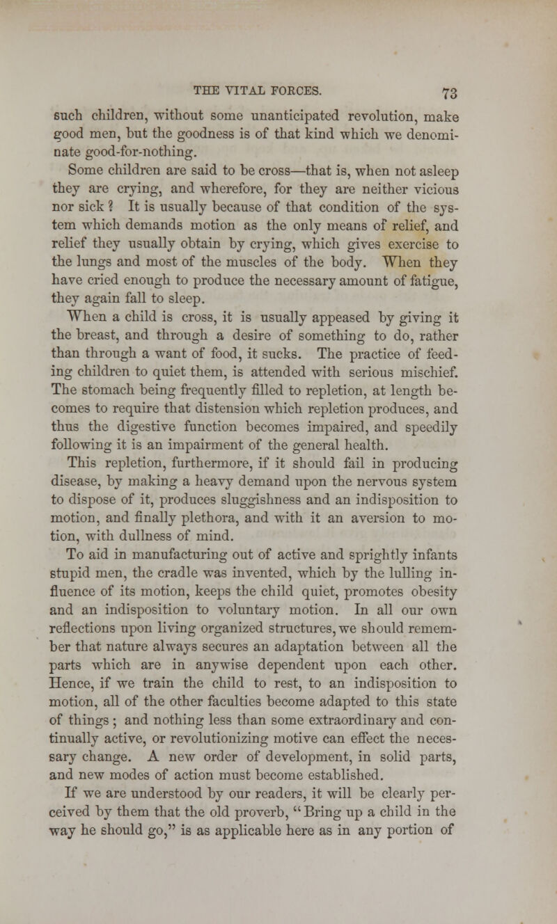 such children, without some unanticipated revolution, make good men, but the goodness is of that kind which we denomi- nate good-for-nothing. Some children are said to be cross—that is, when not asleep they are crying, and wherefore, for they are neither vicious nor sick ? It is usually because of that condition of the sys- tem which demands motion as the only means of relief, and relief they usually obtain by crying, which gives exercise to the lungs and most of the muscles of the body. When they have cried enough to produce the necessary amount of fatigue, they again fall to sleep. When a child is cross, it is usually appeased by giving it the breast, and through a desire of something to do, rather than through a want of food, it sucks. The practice of feed- ing children to quiet them, is attended with serious mischief. The stomach being frequently filled to repletion, at length be- comes to require that distension which repletion produces, and thus the digestive function becomes impaired, and speedily following it is an impairment of the general health. This repletion, furthermore, if it should fail in producing disease, by making a heavy demand upon the nervous system to dispose of it, produces sluggishness and an indisposition to motion, and finally plethora, and with it an aversion to mo- tion, with dullness of mind. To aid in manufacturing out of active and sprightly infants stupid men, the cradle was invented, which by the lulling in- fluence of its motion, keeps the child quiet, promotes obesity and an indisposition to voluntary motion. In all our own reflections upon living organized structures, we should remem- ber that nature always secures an adaptation between all the parts which are in anywise dependent upon each other. Hence, if we train the child to rest, to an indisposition to motion, all of the other faculties become adapted to this state of things ; and nothing less than some extraordinary and con- tinually active, or revolutionizing motive can effect the neces- sary change. A new order of development, in solid parts, and new modes of action must become established. If we are understood by our readers, it will be clearly per- ceived by them that the old proverb, Bring up a child in the way he should go, is as applicable here as in any portion of
