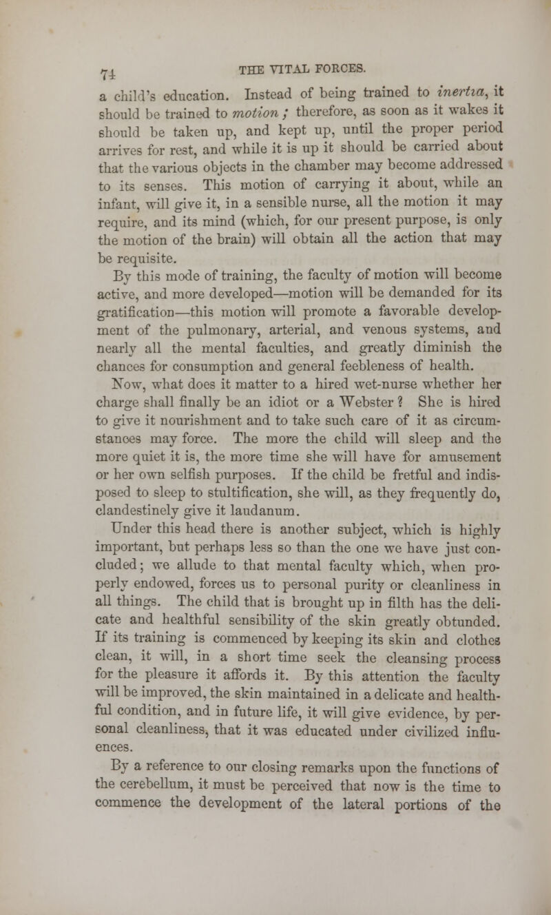 a child's education. Instead of being trained to inertia, it should be trained to motion / therefore, as soon as it wakes it should be taken up, and kept up, until the proper period arrives for rest, and while it is up it should be carried about that the various objects in the chamber may become addressed to its senses. This motion of carrying it about, while an infant, will give it, in a sensible nurse, all the motion it may require, and its mind (which, for our present purpose, is only the motion of the brain) will obtain all the action that may be requisite. By this mode of training, the faculty of motion will become active, and more developed—motion will be demanded for its gratificatioD—this motion will promote a favorable develop- ment of the pulmonary, arterial, and venous systems, and nearly all the mental faculties, and greatly diminish the chances for consumption and general feebleness of health. Now, what does it matter to a hired wet-nurse whether her charge shall finally be an idiot or a Webster ? She is hired to give it nourishment and to take such care of it as circum- stances may force. The more the child will sleep and the more quiet it is, the more time she will have for amusement or her own selfish purposes. If the child be fretful and indis- posed to sleep to stultification, she will, as they frequently do, clandestinely give it laudanum. Under this head there is another subject, which is highly important, but perhaps less so than the one we have just con- cluded ; we allude to that mental faculty which, when pro- perly endowed, forces us to personal purity or cleanliness in all things. The child that is brought up in filth has the deli- cate and healthful sensibility of the skin greatly obtunded. If its training is commenced by keeping its skin and clothes clean, it will, in a short time seek the cleansing process for the pleasure it affords it. By this attention the faculty will be improved, the skin maintained in a delicate and health- ful condition, and in future life, it will give evidence, by per- sonal cleanliness, that it was educated under civilized influ- ences. By a reference to our closing remarks upon the functions of the cerebellum, it must be perceived that now is the time to commence the development of the lateral portions of the