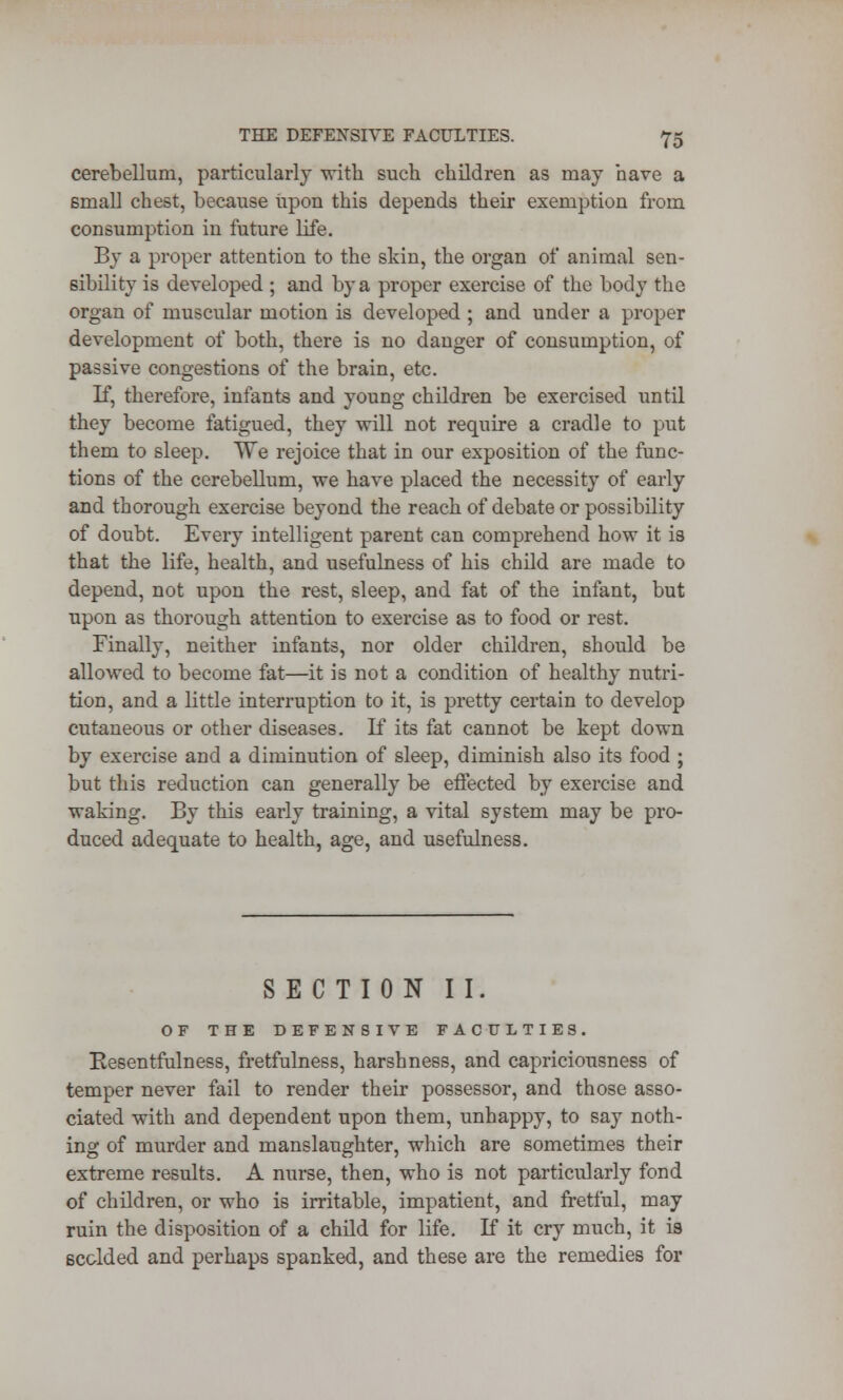 cerebellum, particularly with such children as may nave a small chest, because upon this depends their exemption from consumption in future life. By a proper attention to the skin, the organ of animal sen- sibility is developed ; and by a proper exercise of the body the organ of muscular motion is developed ; and under a proper development of both, there is no danger of consumption, of passive congestions of the brain, etc. If, therefore, infants and young children be exercised until they become fatigued, they will not require a cradle to put them to sleep. TTe rejoice that in our exposition of the func- tions of the cerebellum, we have placed the necessity of early and thorough exercise beyond the reach of debate or possibility of doubt. Every intelligent parent can comprehend how it is that the life, health, and usefulness of his child are made to depend, not upon the rest, sleep, and fat of the infant, but upon as thorough attention to exercise as to food or rest. Finally, neither infants, nor older children, should be allowed to become fat—it is not a condition of healthy nutri- tion, and a little interruption to it, is pretty certain to develop cutaneous or other diseases. If its fat cannot be kept down by exercise and a diminution of sleep, diminish also its food ; but this reduction can generally be effected by exercise and waking. By this early training, a vital system may be pro- duced adequate to health, age, and usefulness. SECTION II. OF THE DEFENSIVE FACULTIES. Kesentfulness, fretfulness, harshness, and capriciousness of temper never fail to render their possessor, and those asso- ciated with and dependent upon them, unhappy, to say noth- ing of murder and manslaughter, which are sometimes their extreme results. A nurse, then, who is not particularly fond of children, or who is irritable, impatient, and fretful, may ruin the disposition of a child for life. If it cry much, it is sc&lded and perhaps spanked, and these are the remedies for