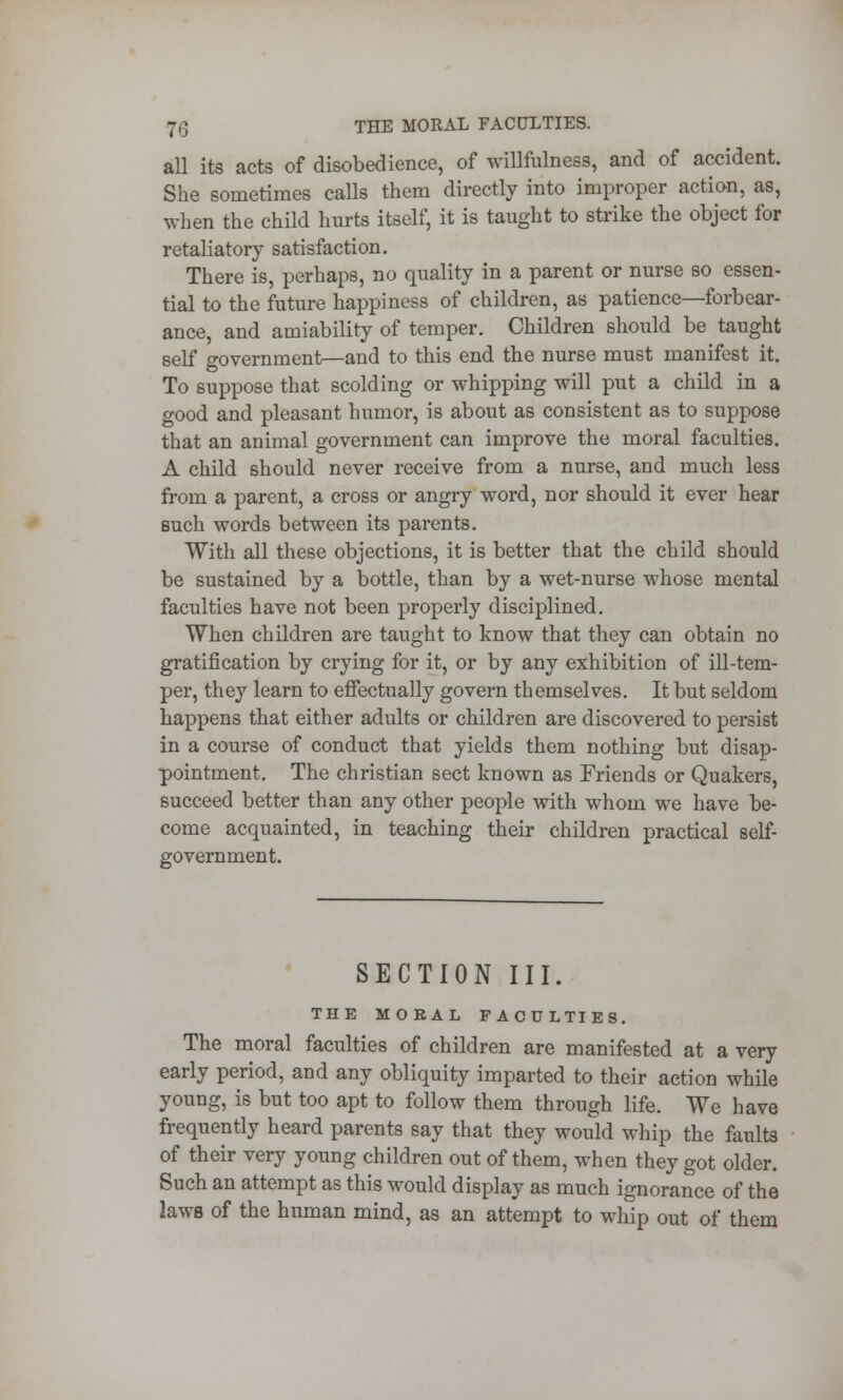 all its acts of disobedience, of willfulness, and of accident. She sometimes calls them directly into improper action, as, when the child hurts itself, it is taught to strike the object for retaliatory satisfaction. There is, perhaps, no quality in a parent or nurse so essen- tial to the future happiness of children, as patience—forbear- ance, and amiability of temper. Children should be taught self government—and to this end the nurse must manifest it. To suppose that scolding or whipping will put a child in a good and pleasant humor, is about as consistent as to suppose that an animal government can improve the moral faculties. A child should never receive from a nurse, and much less from a parent, a cross or angry word, nor should it ever hear such words between its parents. With all these objections, it is better that the child should be sustained by a bottle, than by a wet-nurse whose mental faculties have not been properly disciplined. When children are taught to know that they can obtain no gratification by crying for it, or by any exhibition of ill-tem- per, they learn to effectually govern themselves. It but seldom happens that either adults or children are discovered to persist in a course of conduct that yields them nothing but disap- pointment. The christian sect known as Friends or Quakers, succeed better than any other people with whom we have be- come acquainted, in teaching their children practical self- government. SECTION III. THE MORAL FACULTIES. The moral faculties of children are manifested at a very early period, and any obliquity imparted to their action while young, is but too apt to follow them through life. We have frequently heard parents say that they would whip the faults of their very young children out of them, when they got older. Such an attempt as this -would display as much ignorance of the laws of the human mind, as an attempt to whip out of them