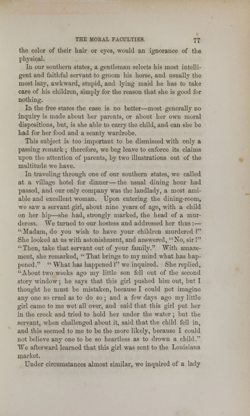 the color of their hair or eyes, would an ignorance of the physical. In our southern states, a gentleman selects his most intelli- gent and faithful servant to groom his horse, and usually the most lazy, awkward, stupid, and lying maid he has to take care of his children, simply for the reason that she is good for nothing. In the free states the case is no better—most generally no inquiry is made about her parents, or about her own moral dispositions, but, is she able to carry the child, and can she be had for her food and a scanty wardrobe. This subject is too important to be dismissed with only a passing remark ; therefore, we beg leave to enforce its claims upon the attention of parents, by two illustrations out of the multitude we have. In traveling through one of our southern states, we called at a village hotel for dinner—the usual dining hour had passed, and our only company was the landlady, a most ami- able and excellent woman. Upon enteriug the dining-room, we saw a servant girl, about nine years of age, with a child on her hip—she had, strongly marked, the head of a mur- deress. We turned to our hostess and addressed her thus:— Madam, do you wish to have your children murdered? She looked at us with astonishment, and answered, No, sir ! Then, take that servant out of your family. With amaze- ment, she remarked,  That brings to my mind what has hap- pened.  What has happened? we inquired. She replied, About two weeks ago my little son fell out of the second story window; he says that this girl pushed him out, but I thought he must be mistaken, because I could not imagine any one so cruel as to do so; and a few days ago my little girl came to me wet all over, and said that this girl put her in the creek and tried to hold her under the water ; but the servant, when challenged about it, said that the child fell in, and this seemed to me to be the more likely, because I could not believe any one to be so heartless as to drown a child. We afterward learned that this girl was sent to the Louisiana market. Under circumstances almost similar, we inquired of a lady