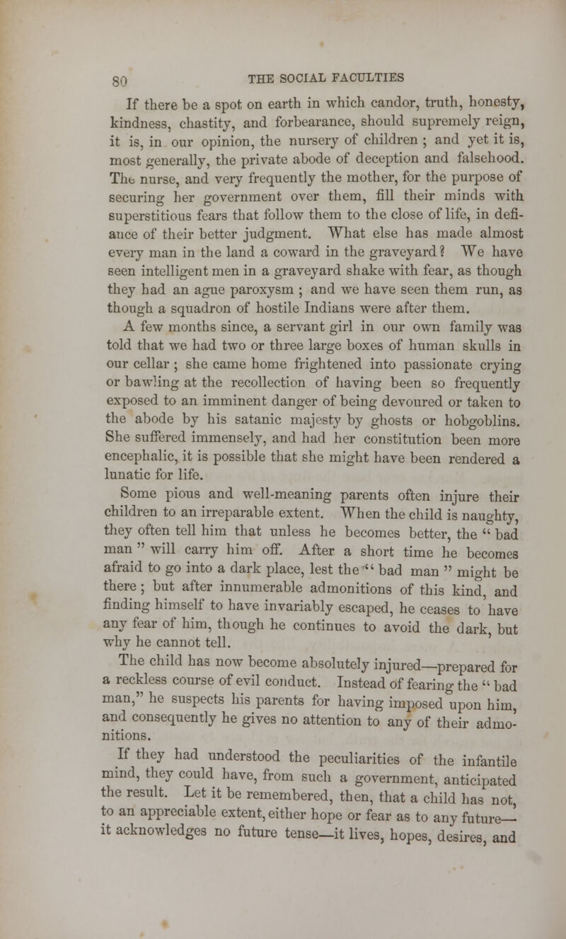 If there be a spot on earth in which candor, truth, honesty, kindness, chastity, and forbearance, should supremely reign, it is, in our opinion, the nursery of children ; and yet it is, most generally, the private abode of deception and falsehood. The nurse, and very frequently the mother, for the purpose of securing her government over them, fill their minds with superstitious fears that follow them to the close of life, in defi- ance of their better judgment. What else has made almost every man in the land a coward in the graveyard? We have seen intelligent men in a graveyard shake with fear, as though they had an ague paroxysm ; and we have seen them run, as though a squadron of hostile Indians were after them. A few months since, a servant girl in our own family was told that we had two or three large boxes of human skulls in our cellar ; she came home frightened into passionate crying or bawling at the recollection of having been so frequently exposed to an imminent danger of being devoured or taken to the abode by his satanic majesty by ghosts or hobgoblins. She suffered immensely, and had her constitution been more encephalic, it is possible that she might have been rendered a lunatic for life. Some pious and well-meaning parents often injure their children to an irreparable extent. When the child is naughty, they often tell him that unless he becomes better, the bad man  will carry him off. After a short time he becomes afraid to go into a dark place, lest the  bad man  might be there ; but after innumerable admonitions of this kind and finding himself to have invariably escaped, he ceases to'have any fear of him, though he continues to avoid the dark, but why he cannot tell. The child has now become absolutely injured—prepared for a reckless course of evil conduct. Instead of fearing the  bad man, he suspects his parents for having imposed upon him, and consequently he gives no attention to any of their admo- nitions. If they had understood the peculiarities of the infantile mind, they could have, from such a government, anticipated the result. Let it be remembered, then, that a child has not to an appreciable extent, either hope or fear as to any future— it acknowledges no future tense—it lives, hopes, desires, and