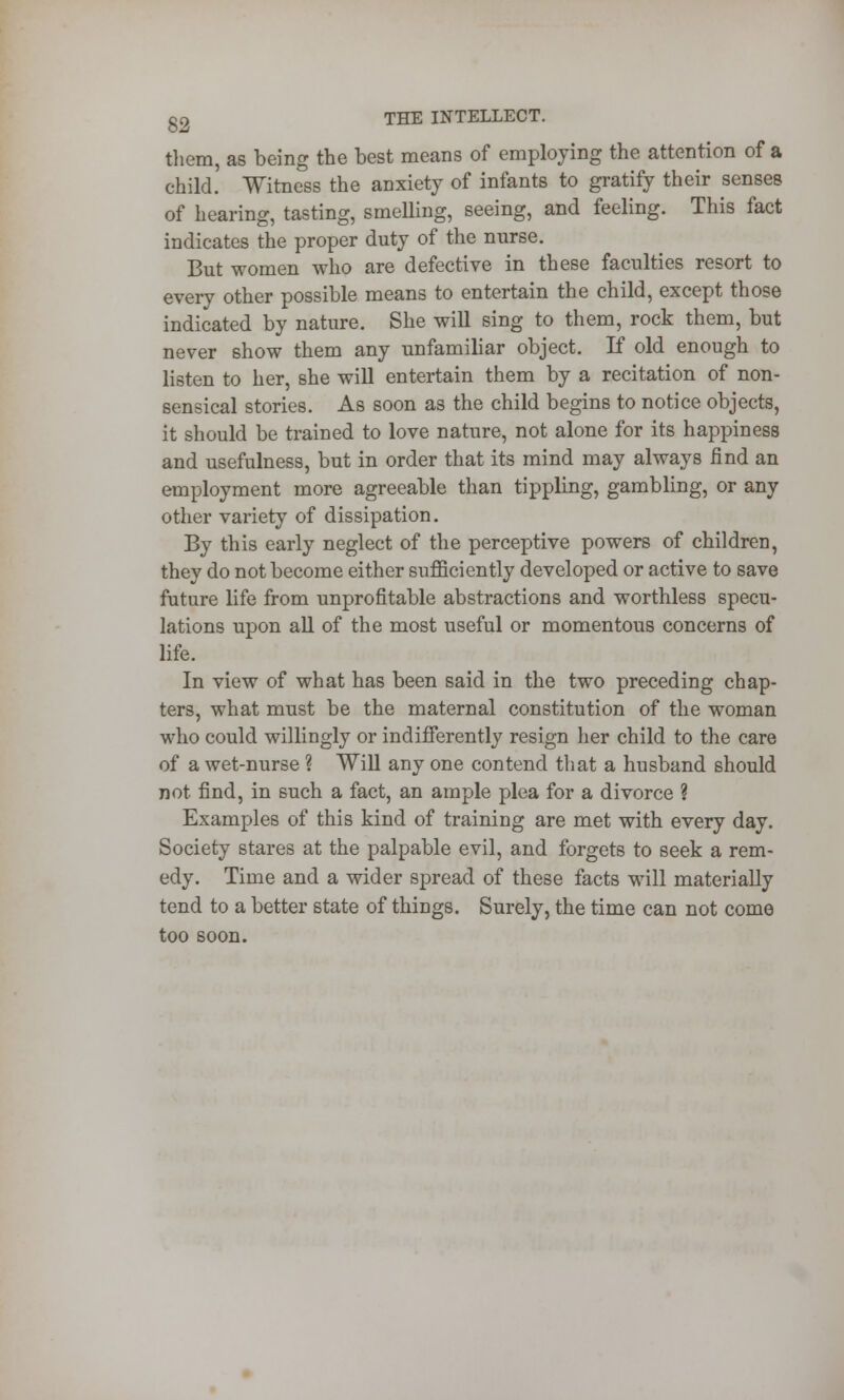 g2 THE INTELLECT. them, as being the best means of employing the attention of a child. Witness the anxiety of infants to gratify their senses of hearing, tasting, smelling, seeing, and feeling. This fact indicates the proper duty of the nurse. But women who are defective in these faculties resort to every other possible means to entertain the child, except those indicated by nature. She will sing to them, rock them, but never show them any unfamiliar object. If old enough to listen to her, she will entertain them by a recitation of non- sensical stories. As soon as the child begins to notice objects, it should be trained to love nature, not alone for its happiness and usefulness, but in order that its mind may always find an employment more agreeable than tippling, gambling, or any other variety of dissipation. By this early neglect of the perceptive powers of children, they do not become either sufficiently developed or active to save future life from unprofitable abstractions and worthless specu- lations upon all of the most useful or momentous concerns of life. In view of what has been said in the two preceding chap- ters, what must be the maternal constitution of the woman who could willingly or indifferently resign her child to the care of a wet-nurse ? Will any one contend that a husband should not find, in such a fact, an ample plea for a divorce ? Examples of this kind of training are met with every day. Society stares at the palpable evil, and forgets to seek a rem- edy. Time and a wider spread of these facts will materially tend to a better state of things. Surely, the time can not come too soon.