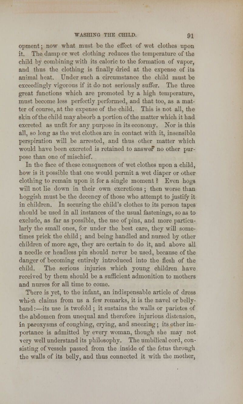 opment; now what must be the effect of wet clothes upon it. The damp or wet clothing reduces the temperature of the child by combining with its caloric to the formation of vapor, and thus the clothing is finally dried at the expense of its animal heat. Under such a circumstance the child must be exceedingly vigorous if it do not seriously suffer. The three great functions which are promoted by a high temperature, must become less perfectly performed, and that too, as a mat- ter of course, at the expense of the child. This is not all, the skin of the child may absorb a portion of the matter which it had excreted as unfit for any purpose in its economy. Nor is this all, so long as the wet clothes are in contact with it, insensible perspiration will be arrested, and thus other matter which would have been excreted is retained to answer no other pur- pose than one of mischief. In the face of these consquences of wet clothes upon a child, how is it possible that one would permit a wet diaper or other clothing to remain upon it for a single moment ? Even hogs will not lie down in their own excretions ; then worse than hoggish must be the decency of those who attempt to justify it in children. In securing the child's clothes to its person tapes should be used in all instances of the usual fastenings, so as to exclude, as far as possible, the use of pins, and more particu- larly the small ones, for under the best care, they will some- times prick the child ; and being handled and nursed by other children of more age, they are certain to do it, and above ail a needle or headless pin should never be used, because of the danger of becoming entirely introduced into the flesh of the child. The serious injuries which young children have received by them should be a sufficient admonition to mothers and nurses for all time to come. There is yet, to the infant, an indispensable article of dress whi-tfi claims from us a few remarks, it is the navel or belly- band :—its use is twofold ; it sustains the walls or parietes of the abdomen from unequal and therefore injurious distension, in paroxysms of coughing, crying, and sneezing; its other im- portance is admitted by every woman, though she may not very well understand its philosophy. The umbilical cord, con- sisting of vessels passed from the inside of the fetus through the walls of its belly, and thus connected it with the mother,