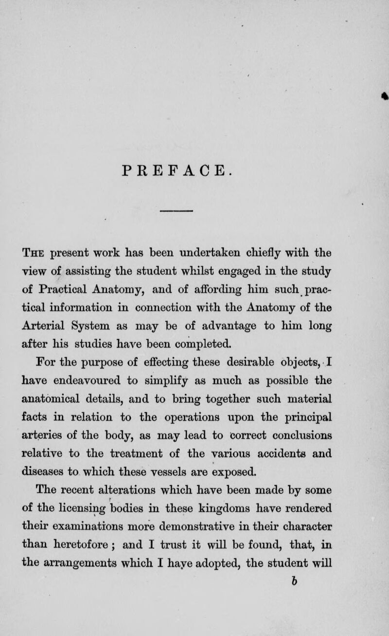 PREFACE The present work has been undertaken chiefly with the view of assisting the student whilst engaged in the study of Practical Anatomy, and of affording him such prac- tical information in connection with the Anatomy of the Arterial System as may be of advantage to him long after his studies have been completed. For the purpose of effecting these desirable objects, I have endeavoured to simplify as much as possible the anatomical details, and to bring together such material facts in relation to the operations upon the principal arteries of the body, as may lead to correct conclusions relative to the treatment of the various accidents and diseases to which these vessels are exposed. The recent alterations which have been made by some of the licensing bodies in these kingdoms have rendered their examinations more demonstrative in their character than heretofore ; and I trust it will be found, that, in the arrangements which I haye adopted, the student will b